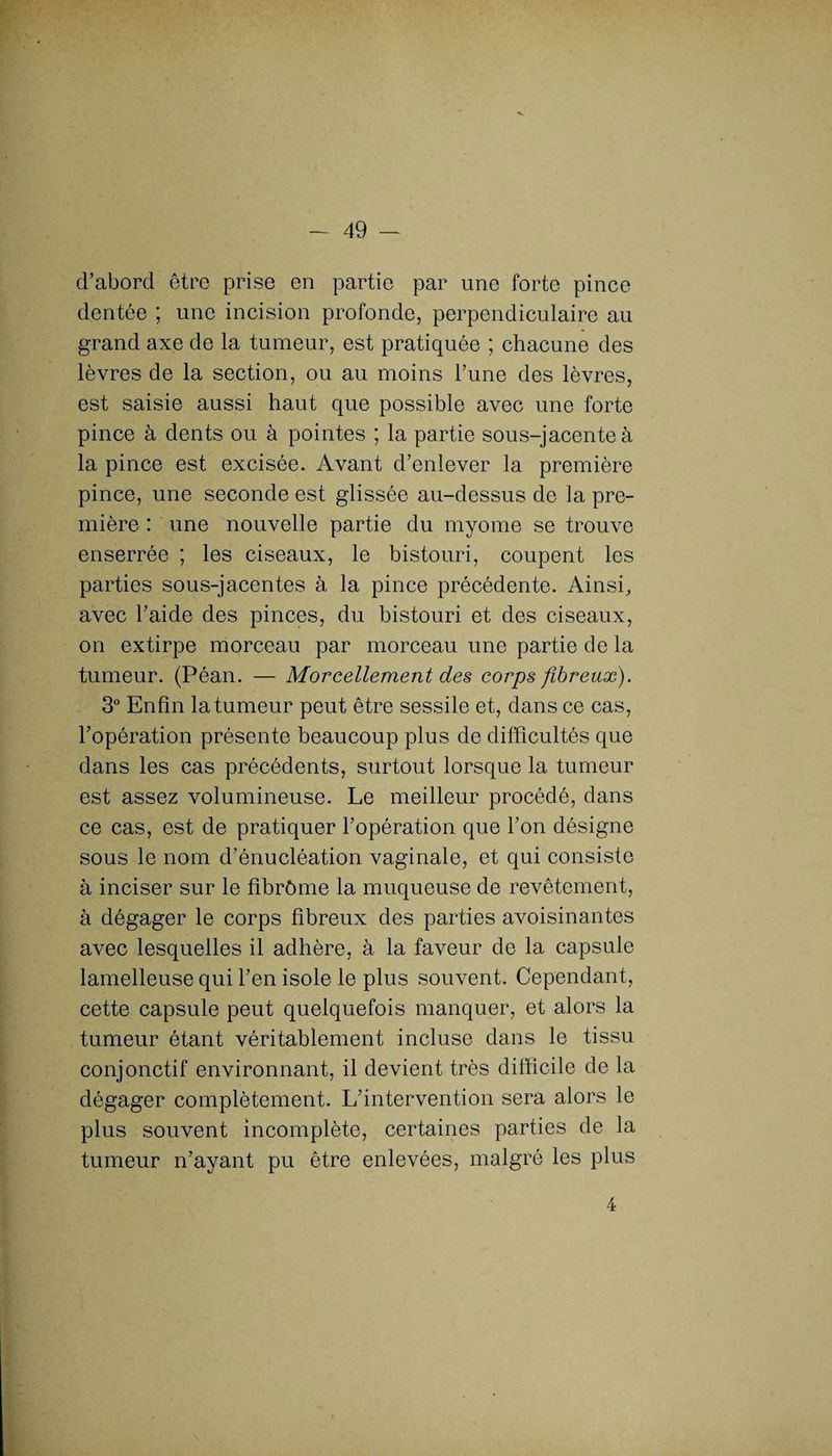 d’abord être prise en partie par une forte pince dentée ; une incision profonde, perpendiculaire au grand axe de la tumeur, est pratiquée ; chacune des lèvres de la section, ou au moins l’une des lèvres, est saisie aussi haut que possible avec une forte pince à dents ou à pointes ; la partie sous-jacente à la pince est excisée. Avant d’enlever la première pince, une seconde est glissée au-dessus de la pre¬ mière : une nouvelle partie du myome se trouve enserrée ; les ciseaux, le bistouri, coupent les parties sous-jacentes à la pince précédente. Ainsi, avec l’aide des pinces, du bistouri et des ciseaux, on extirpe morceau par morceau une partie de la tumeur. (Péan. — Morcellement des corps fibreux). 3° Enfin la tumeur peut être sessile et, dans ce cas, l’opération présente beaucoup plus de difficultés que dans les cas précédents, surtout lorsque la tumeur est assez volumineuse. Le meilleur procédé, dans ce cas, est de pratiquer l’opération que l’on désigne sous le nom d’énucléation vaginale, et qui consiste à inciser sur le fibrôme la muqueuse de revêtement, à dégager le corps fibreux des parties avoisinantes avec lesquelles il adhère, à la faveur de la capsule lamelleuse qui l’en isole le plus souvent. Cependant, cette capsule peut quelquefois manquer, et alors la tumeur étant véritablement incluse dans le tissu conjonctif environnant, il devient très difficile de la dégager complètement. L’intervention sera alors le plus souvent incomplète, certaines parties de la tumeur n’ayant pu être enlevées, malgré les plus 4