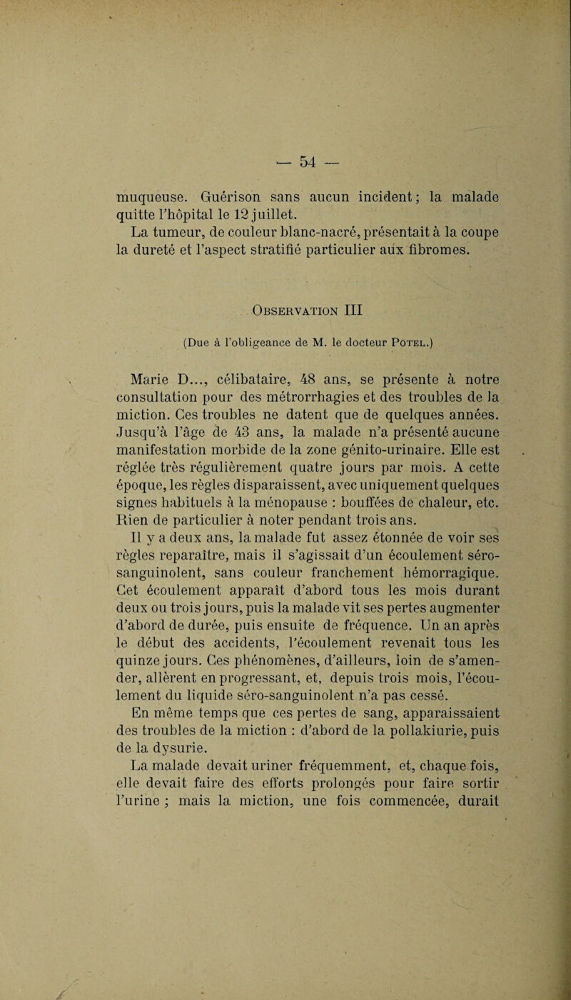 muqueuse. Guérison sans aucun incident; la malade quitte Thôpital le 12 juillet. La tumeur, de couleur blanc-nacré, présentait à la coupe la dureté et l’aspect stratifié particulier aux fibromes. Observation III (Due à l’obligeance de M. le docteur Potel.) Marie D..., célibataire, 48 ans, se présente à notre consultation pour des métrorrhagies et des troubles de la miction. Ces troubles ne datent que de quelques années. Jusqu’à l’âge de 43 ans, la malade n’a présenté aucune manifestation morbide de la zone génito-urinaire. Elle est réglée très régulièrement quatre jours par mois. A cette époque, les règles disparaissent, avec uniquement quelques signes habituels à la ménopause : bouffées de chaleur, etc. Rien de particulier à noter pendant trois ans. Il y a deux ans, la malade fut assez étonnée de voir ses règles reparaître, mais il s’agissait d’un écoulement séro- sanguinolent, sans couleur franchement hémorragique. Cet écoulement apparaît d’abord tous les mois durant deux ou trois jours, puis la malade vit ses pertes augmenter d’abord de durée, puis ensuite de fréquence. Un an après le début des accidents, l’écoulement revenait tous les quinze jours. Ces phénomènes, d’ailleurs, loin de s’amen¬ der, allèrent en progressant, et, depuis trois mois, l’écou¬ lement du liquide séro-sanguinolent n’a pas cessé. En même temps que ces pertes de sang, apparaissaient des troubles de la miction : d’abord de la pollakiurie, puis de la dysurie. La malade devait uriner fréquemment, et, chaque fois, elle devait faire des efforts prolongés pour faire sortir l’urine ; mais la miction, une fois commencée, durait