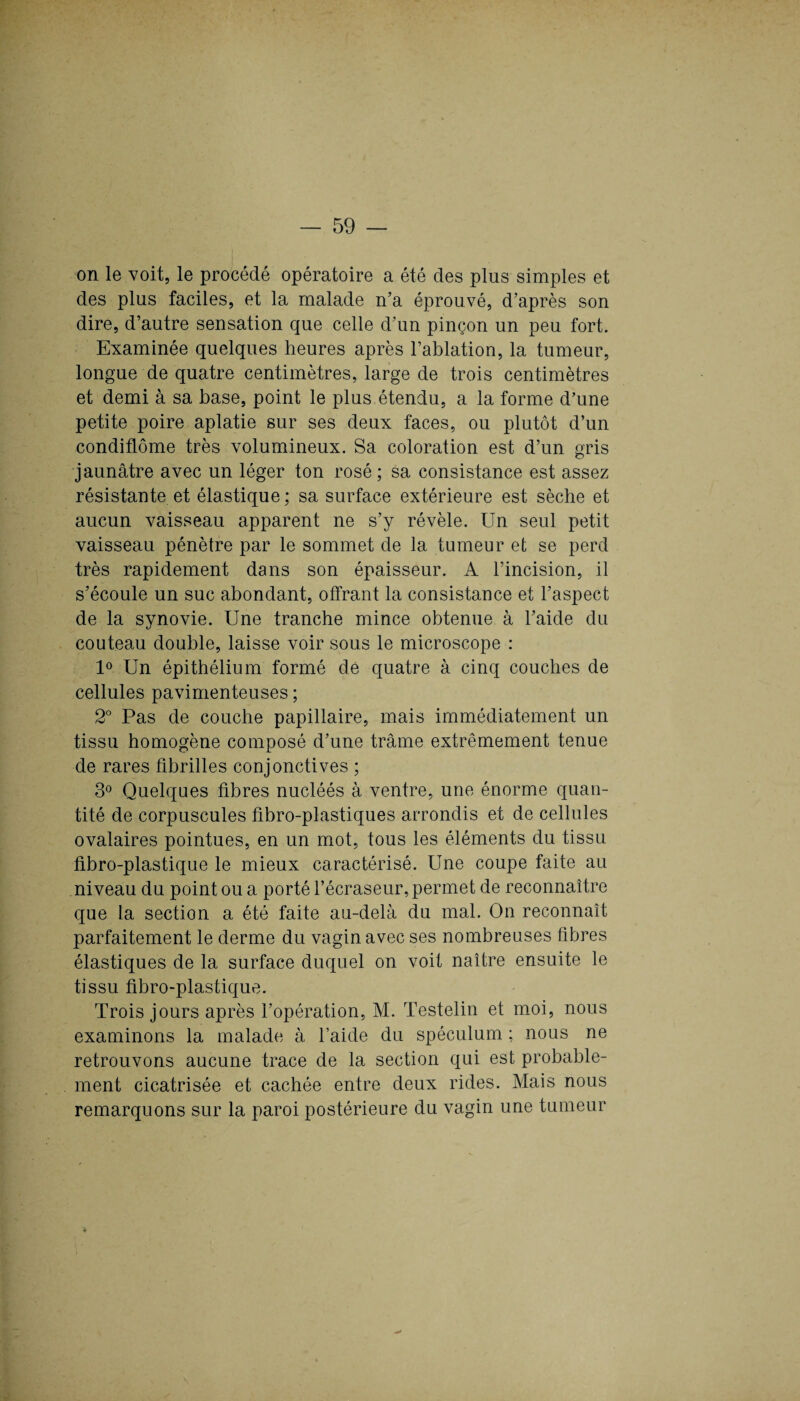 on le voit, le procédé opératoire a été des plus simples et des plus faciles, et la malade n’a éprouvé, d’après son dire, d’autre sensation que celle d’un pinçon un peu fort. Examinée quelques heures après l’ablation, la tumeur, longue de quatre centimètres, large de trois centimètres et demi à sa base, point le plus étendu, a la forme d’une petite poire aplatie sur ses deux faces, ou plutôt d’un condiflôme très volumineux. Sa coloration est d’un gris jaunâtre avec un léger ton rosé ; sa consistance est assez résistante et élastique; sa surface extérieure est sèche et aucun vaisseau apparent ne s’y révèle. Un seul petit vaisseau pénètre par le sommet de la tumeur et se perd très rapidement dans son épaisseur. A l’incision, il s’écoule un suc abondant, offrant la consistance et l’aspect de la synovie. Une tranche mince obtenue à l’aide du couteau double, laisse voir sous le microscope : 1° Un épithélium formé de quatre à cinq couches de cellules pavimenteuses ; 2° Pas de couche papillaire, mais immédiatement un tissu homogène composé d’une trame extrêmement tenue de rares fibrilles conjonctives ; 3° Quelques fibres nucléés à ventre, une énorme quan¬ tité de corpuscules fibro-plastiques arrondis et de cellules ovalaires pointues, en un mot, tous les éléments du tissu fibro-plastique le mieux caractérisé. Une coupe faite au niveau du point ou a porté l’écraseur, permet de reconnaître que la section a été faite au-delà du mal. On reconnaît parfaitement le derme du vagin avec ses nombreuses fibres élastiques de la surface duquel on voit naître ensuite le tissu fibro-plastique. Trois jours après l’opération, M. Testelin et moi, nous examinons la malade à l’aide du spéculum ; nous ne retrouvons aucune trace de la section qui est probable¬ ment cicatrisée et cachée entre deux rides. Mais nous remarquons sur la paroi postérieure du vagin une tumeur