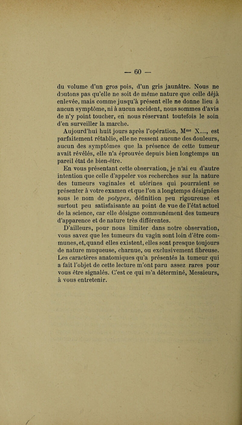 du volume d’un gros pois, d’un gris jaunâtre. Nous ne doutons pas qu’elle ne soit de même nature que celle déjà enlevée, mais comme jusqu’à présent elle ne donne lieu à aucun symptôme, ni à aucun accident, nous sommes d’avis de n’y point toucher, en nous réservant toutefois le soin d’en surveiller la marche. Aujourd’hui huit jours après l’opération, Mrae X..., est parfaitement rétablie, elle ne ressent aucune des douleurs, aucun des symptômes que la présence de cette tumeur avait révélés, elle n’a éprouvée depuis bien longtemps un pareil état de bien-être. En vous présentant cette observation, je n’ai eu d’autre intention que celle d’appeler vos recherches sur la nature des tumeurs vaginales et utérines qui pourraient se présenter à votre examen et que l’on a longtemps désignées sous le nom de polypes, définition peu rigoureuse et surtout peu satisfaisante au point de vue de l’état actuel de la science, car elle désigne communément des tumeurs d’apparence et de nature très différentes. D’ailleurs, pour nous limiter dans notre observation, vous savez que les tumeurs du vagin sont loin d’être com¬ munes, et, quand elles existent, elles sont presque toujours de nature muqueuse, charnue, ou exclusivement fibreuse. Les caractères anatomiques qu’a présentés la tumeur qui a fait l’objet de cette lecture m’ont paru assez rares pour vous être signalés. C’est ce qui m’a déterminé, Messieurs, à vous entretenir. i