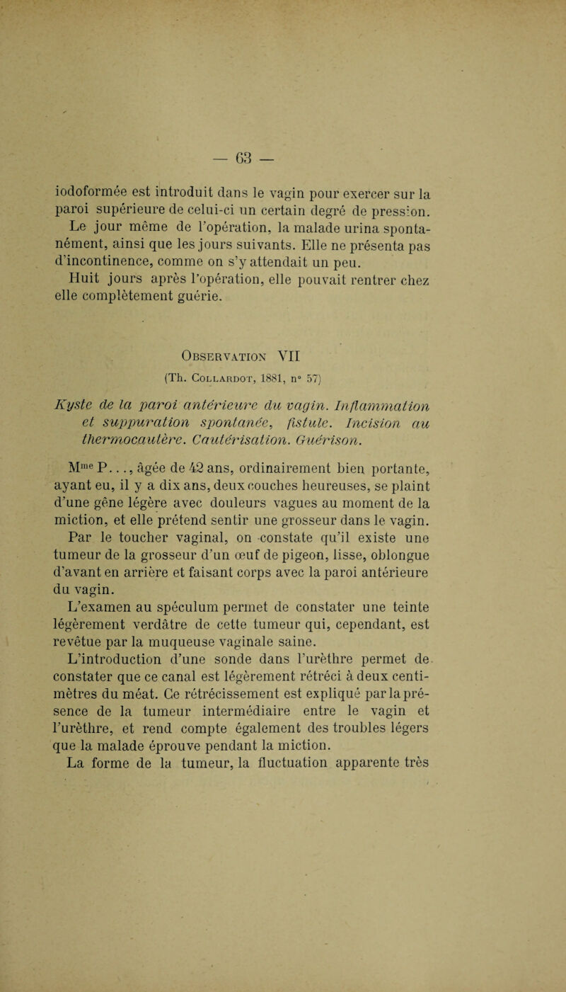iodoformée est introduit dans le vagin pour exercer sur la paroi supérieure de celui-ci un certain degré de pression. Le jour même de F opération, la malade urina sponta¬ nément, ainsi que les jours suivants. Elle ne présenta pas d’incontinence, comme on s’y attendait un peu. Huit jours après l’opération, elle pouvait rentrer chez elle complètement guérie. Observation YII (Th. Collardot, 1881, n° 57) Kyste de la paroi antérieure du vagin. Inflammation et suppuration spontanée, fistule. Incision au thermocautère. Cautérisation. Guérison. Mme P..., âgée de 42 ans, ordinairement bien portante, ayant eu, il y a dix ans, deux couches heureuses, se plaint d’une gêne légère avec douleurs vagues au moment de la miction, et elle prétend sentir une grosseur dans le vagin. Par le toucher vaginal, on constate qu’il existe une tumeur de la grosseur d’un œuf de pigeon, lisse, oblongue d’avant en arrière et faisant corps avec la paroi antérieure du vagin. L’examen au spéculum permet de constater une teinte légèrement verdâtre de cette tumeur qui, cependant, est revêtue par la muqueuse vaginale saine. L’introduction d’une sonde dans l’urèthre permet de constater que ce canal est légèrement rétréci à deux centi¬ mètres du méat. Ce rétrécissement est expliqué par la pré¬ sence de la tumeur intermédiaire entre le vagin et l’urèthre, et rend compte également des troubles légers que la malade éprouve pendant la miction. La forme de la tumeur, la fluctuation apparente très