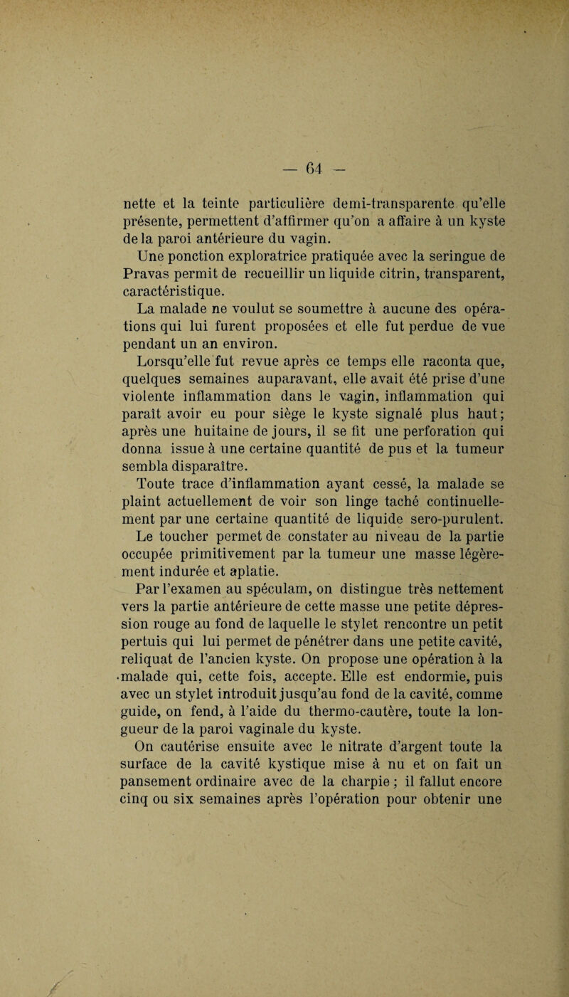 — G4 nette et la teinte particulière demi-transparente qu’elle présente, permettent d’affirmer qu’on a affaire à un kyste de la paroi antérieure du vagin. Une ponction exploratrice pratiquée avec la seringue de Pravas permit de recueillir un liquide citrin, transparent, caractéristique. La malade ne voulut se soumettre à aucune des opéra¬ tions qui lui furent proposées et elle fut perdue de vue pendant un an environ. Lorsqu’elle fut revue après ce temps elle raconta que, quelques semaines auparavant, elle avait été prise d’une violente inflammation dans le vagin, inflammation qui paraît avoir eu pour siège le kyste signalé plus haut; après une huitaine de jours, il se fit une perforation qui donna issue à une certaine quantité de pus et la tumeur sembla disparaître. Toute trace d’inflammation ayant cessé, la malade se plaint actuellement de voir son linge taché continuelle¬ ment par une certaine quantité de liquide sero-purulent. Le toucher permet de constater au niveau de la partie occupée primitivement par la tumeur une masse légère¬ ment indurée et aplatie. Par l’examen au spéculam, on distingue très nettement vers la partie antérieure de cette masse une petite dépres¬ sion rouge au fond de laquelle le stylet rencontre un petit pertuis qui lui permet de pénétrer dans une petite cavité, reliquat de l’ancien kyste. On propose une opération à la • malade qui, cette fois, accepte. Elle est endormie, puis avec un stylet introduit jusqu’au fond de la cavité, comme guide, on fend, à l’aide du thermo-cautère, toute la lon¬ gueur de la paroi vaginale du kyste. On cautérise ensuite avec le nitrate d’argent toute la surface de la cavité kystique mise à nu et on fait un pansement ordinaire avec de la charpie ; il fallut encore cinq ou six semaines après l’opération pour obtenir une