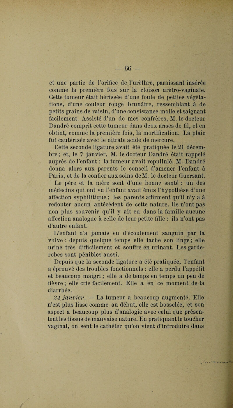 et une partie de l’orifice de l’urèthre, paraissant insérée comme la première fois sur la cloison urétro-vaginale. Cette tumeur était hérissée d’une foule de petites végéta¬ tions, d’une couleur rouge brunâtre, ressemblant à de petits grains de raisin, d’une consistance molle et saignant facilement. Assisté d’un de mes confrères, M. le docteur Dandré comprit cette tumeur dans deux anses de fil, et en obtint, comme la première fois, la mortification. La plaie fut cautérisée avec le nitrate acide de mercure. Cette seconde ligature avait été pratiquée le 21 décem¬ bre; et, le 7 janvier, M. le docteur Dandré était rappelé auprès de l’enfant : la tumeur avait repullulé. M. Dandré donna alors aux parents le conseil d’amener l’enfant à Paris, et de 1a. confier aux soins deM. le docteur Guersant. Le père et la mère sont d’une bonne santé : un des médecins qui ont vu l’enfant avait émis l’hypothèse d’une affection syphilitique ; les parents affirment qu’il n’y a à redouter aucun antécédent de cette nature. Ils n’ont pas non plus souvenir qu’il y ait eu dans la famille aucune affection analogue à celle de leur petite fille : ils n’ont pas d’autre enfant. L’enfant n’a jamais eu d’écoulement sanguin par la vulve: depuis quelque temps elle tache son linge; elle urine très difficilement et souffre en urinant. Les garde- robes sont pénibles aussi. Depuis que la seconde ligature a été pratiquée, l’enfant a éprouvé des troubles fonctionnels : elle a perdu l’appétit et beaucoup maigri ; elle a de temps en temps un peu de fièvre; elle crie facilement. Elle a en ce moment delà diarrhée. 24 janvier. —La tumeur a beaucoup augmenté. Elle n’est plus lisse comme au début, elle est bosselée, et son aspect a beaucoup plus d’analogie avec celui que présen¬ tent les tissus de mauvaise nature. En pratiquant le toucher vaginal, on sent le cathéter qu’on vient d’introduire dans