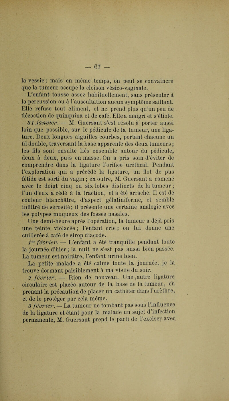 la vessie; mais en même temps, on peut se convaincre que la tumeur occupe la cloison vésico-vaginale. L'enfant tousse assez habituellement, sans présenter à la percussion ou à l'auscultation aucun symptôme saillant. Elle refuse tout aliment, et ne prend plus qu’un peu de décoction de quinquina et de café. Elle a maigri et s’étiole. 31 janvier. — M. Guersant s’est résolu à porter aussi loin que possible, sur le pédicule de la tumeur, une liga¬ ture. Deux longues aiguilles courbes, portant chacune un fil double, traversant la base apparente des deux tumeurs ; les fils sont ensuite liés ensemble autour du pédicule, deux à deux, puis en masse. On a pris soin d’éviter de comprendre dans la ligature l’orifice uréthral. Pendant l’exploration qui a précédé la ligature, un flot de pus fétide est sorti du vagin ; en outre, M. Guersant a ramené avec le doigt cinq ou six lobes distincts de la tumeur ; l’un d’eux a cédé à la traction, et a été arraché. Il est de couleur blanchâtre, d’aspect gélatiniforme, et semble infiltré de sérosité ; il présente une certaine analogie avec les polypes muqueux des fosses nasales. Une demi-heure après l’opération, la tumeur a déjà pris une teinte violacée ; l’enfant crie ; on lui donne une cuillerée à café de sirop diacode. Ier février. — L’enfant a été tranquille pendant toute la journée d’hier; la nuit ne s’est pas aussi bien passée. La tumeur est noirâtre, l’enfant urine bien. La petite malade a été calme toute la journée, je la trouve dormant paisiblement à ma visite du soir. 2 février. — Rien de nouveau. Une .autre ligature circulaire est placée autour de la base de la tumeur, eh prenant la précaution de placer un cathéter dans l’urèthre, et de le protéger par cela même. 3 février. — La tumeur ne tombant pas sous l’influence de la ligature et étant pour la malade un sujet d’infection permanente, M. Guersant prend le parti de l’exciser avec