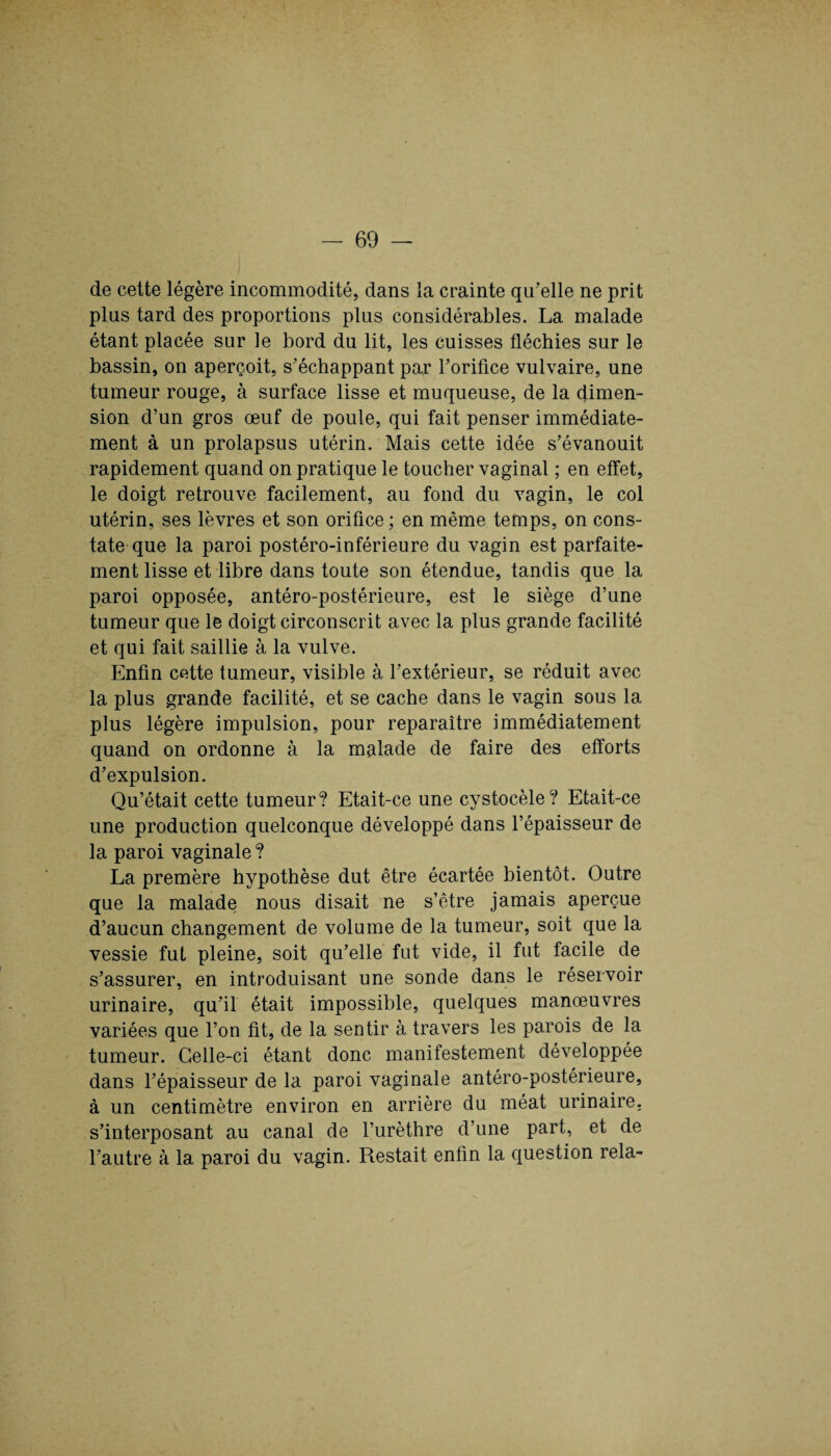 de cette légère incommodité, dans la crainte qu’elle ne prit plus tard des proportions plus considérables. La malade étant placée sur le bord du lit, les cuisses fléchies sur le bassin, on aperçoit, s’échappant par l’orifice vulvaire, une tumeur rouge, à surface lisse et muqueuse, de la dimen¬ sion d’un gros œuf de poule, qui fait penser immédiate¬ ment à un prolapsus utérin. Mais cette idée s’évanouit rapidement quand on pratique le toucher vaginal ; en effet, le doigt retrouve facilement, au fond du vagin, le col utérin, ses lèvres et son orifice ; en même temps, on cons¬ tate que la paroi postéro-inférieure du vagin est parfaite¬ ment lisse et libre dans toute son étendue, tandis que la paroi opposée, antéro-postérieure, est le siège d’une tumeur que le doigt circonscrit avec la plus grande facilité et qui fait saillie à la vulve. Enfin cette tumeur, visible à l’extérieur, se réduit avec la plus grande facilité, et se cache dans le vagin sous la plus légère impulsion, pour reparaître immédiatement quand on ordonne à la malade de faire des efforts d’expulsion. Qu’était cette tumeur? Etait-ce une cystocèle? Etait-ce une production quelconque développé dans l’épaisseur de la paroi vaginale ? La premère hypothèse dut être écartée bientôt. Outre que la malade nous disait ne s’être jamais aperçue d’aucun changement de volume de la tumeur, soit que la vessie fut pleine, soit qu’elle fut vide, il fut facile de s’assurer, en introduisant une sonde dans le réservoir urinaire, qu’il était impossible, quelques manœuvres variées que l’on fit, de la sentir à travers les parois de la tumeur. Celle-ci étant donc manifestement développée dans l’épaisseur de la paroi vaginale antéro-postérieure, à un centimètre environ en arrière du méat urinaire, s’interposant au canal de l’urèthre d’une part, et de l’autre à la paroi du vagin. Restait enfin la question rela-