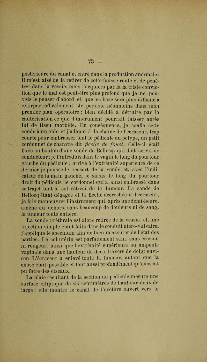 postérieure du canal et entre dans la production anormale ; il m’est aisé de la retirer de cette fausse route et de péné¬ trer dans la vessie, mais j’acquiers par là la triste convic¬ tion que le mal est peut-être plus profond que je ne pou¬ vais le penser d'abord et que sa base sera plus difficile à extirper radicalement. Je persiste néanmoins dans mon premier plan opératoire ; bien décidé à détruire par la cautérisation ce que l’instrument pourrait laisser après lui de tissu morbide. En conséquence, je confie cette sonde à un aide et j’adapte à la chaîne de l’écraseur, trop courte pour embrasser tout le pédicule du polype, un petit cordonnet de chanvre dit ficelle de fouet. Celle-ci était fixée au bouton d’une sonde de Bellocq, qui doit servir de conducteur; je l’introduis dans le vagin le long du pourtour gauche du pédicule ; arrivé à l’extrémité supérieure de ce dernier je pousse le ressort de la sonde et, avec l’indi¬ cateur de la main gauche, je saisis le long du pourtour droit du pédicule le cordonnet qui a ainsi embrassé dans ce trajet tout le col rétréci de la tumeur. La sonde de Bellocq étant dégagée et la ficelle accrochée à l’écraseur, je fais manœuvrer l’instrument qui, après une demi-heure, amène au dehors, sans beaucoup de douleurs ni de sang, la tumeur toute entière. La sonde uréthrale est alors retirée de la vessie, et, une injection simple étant faite dans le conduit utéro-vulvaire, j’applique le spéculum afin de bien m’assurer de l’état des parties. Le col utérin est parfaitement sain, sans érosion ni rougeur, ainsi que l’extrémité supérieure ou ampoule vaginale dans une hauteur de deux travers de doigt envi¬ ron. L’écraseur a enlevé toute la tumeur, autant que la chose était possible et tout aussi profondément qu’eussent pu faire des ciseaux. La plaie résultant de la section du pédicule mesure une surface elliptique de six centimètres de haut sur deux de large : elle montre le canal de l’urèthre ouvert vers le