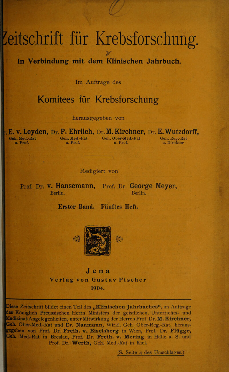 In Verbindung mit dem Klinischen Jahrbuch. Im Aufträge des Komitees für Krebsforschung herausgegeben von •.E. v. Leyden, Dr.P. Ehrlich, Dr. M. Kirchner, Dr.E. Wutzdorff, Geh. Med.-Rat u. Prof. Geh. Med.-Rat u. Prof. Geh. Ober-Med.-Rat u. Prof. Geh. Reg.-Rat u. Direktor Redigiert von Prof. Dr. v. Hansemann, Prof. Dr. George Meyer, Berlin. Berlin. Erster Band. Fünftes Heft. Jena Verlag von Gustav Fischer 1904. )iese Zeitschrift bildet einen Teil des „Klinischen Jahrbuches“, im Aufträge ies Königlich Preussischen Herrn Ministers der geistlichen, Unterrichts- und ledizinal-Angelegenheiten, unter Mitwirkung der Herren Prof. Dr. M. Kirchner, leh. Ober-Med.-Rat und Dr. Naumann, Wirkl. Geh. Ober-Reg.-Rat, heraus- jegeben von Prof. Dr. Freih. v. Eiseisberg in Wien, Prof. Dr. Flügge, leh. Med.-Rat in Breslau, Prof. Dr. Freih. v. Mering in Halle a. S. und Prof. Dr. Werth, Geh. Med.-Rat in Kiel. (S. Seite 4 des Umschlages.)