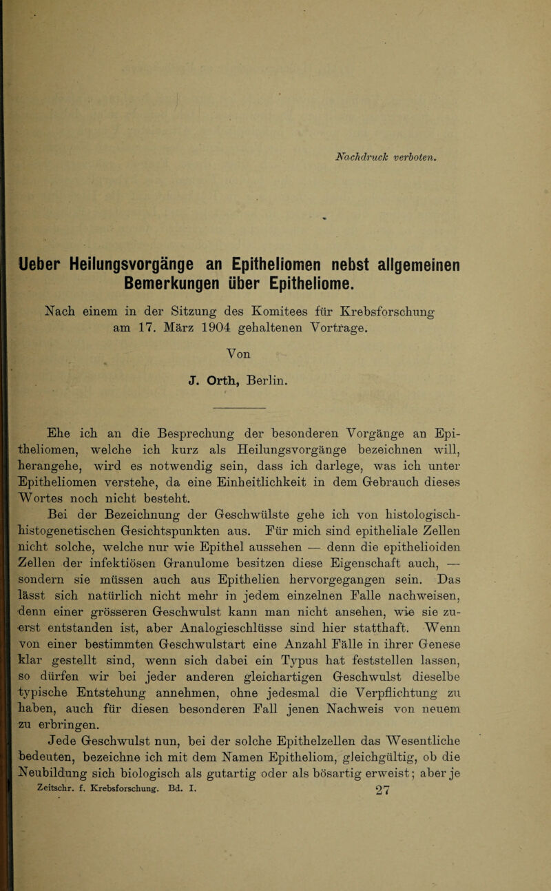 Nachdruck verboten. Ueber Heilungsvorgänge an Epitheliomen nebst allgemeinen Bemerkungen über Epitheliome. Nach einem in der Sitzung des Komitees für Krebsforschung am 17. März 1904 gehaltenen Vorträge. Von J. Orth, Berlin. Ehe ich an die Besprechung der besonderen Vorgänge an Epi¬ theliomen, welche ich kurz als Heilungsvorgänge bezeichnen will, herangehe, wird es notwendig sein, dass ich darlege, was ich unter Epitheliomen verstehe, da eine Einheitlichkeit in dem Gebrauch dieses Wortes noch nicht besteht. Bei der Bezeichnung der Geschwülste gehe ich von histologiscli- histogenetischen Gesichtspunkten aus. Eür mich sind epitheliale Zellen nicht solche, welche nur wie Epithel aussehen — denn die epithelioiden Zellen der infektiösen Granulome besitzen diese Eigenschaft auch, — sondern sie müssen auch aus Epithelien hervorgegangen sein. Das lässt sich natürlich nicht mehr in jedem einzelnen Falle nachweisen, denn einer grösseren Geschwulst kann man nicht ansehen, wie sie zu¬ erst entstanden ist, aber Analogieschlüsse sind hier statthaft. Wenn von einer bestimmten Geschwulstart eine Anzahl Fälle in ihrer Genese klar gestellt sind, wenn sich dabei ein Typus hat feststellen lassen, so dürfen wir bei jeder anderen gleichartigen Geschwulst dieselbe typische Entstehung annehmen, ohne jedesmal die Verpflichtung zu haben, auch für diesen besonderen Fall jenen Nachweis von neuem zu erbringen. Jede Geschwulst nun, bei der solche Epithelzellen das Wesentliche bedeuten, bezeichne ich mit dem Namen Epitheliom, gleichgültig, ob die Neubildung sich biologisch als gutartig oder als bösartig erweist; aber je
