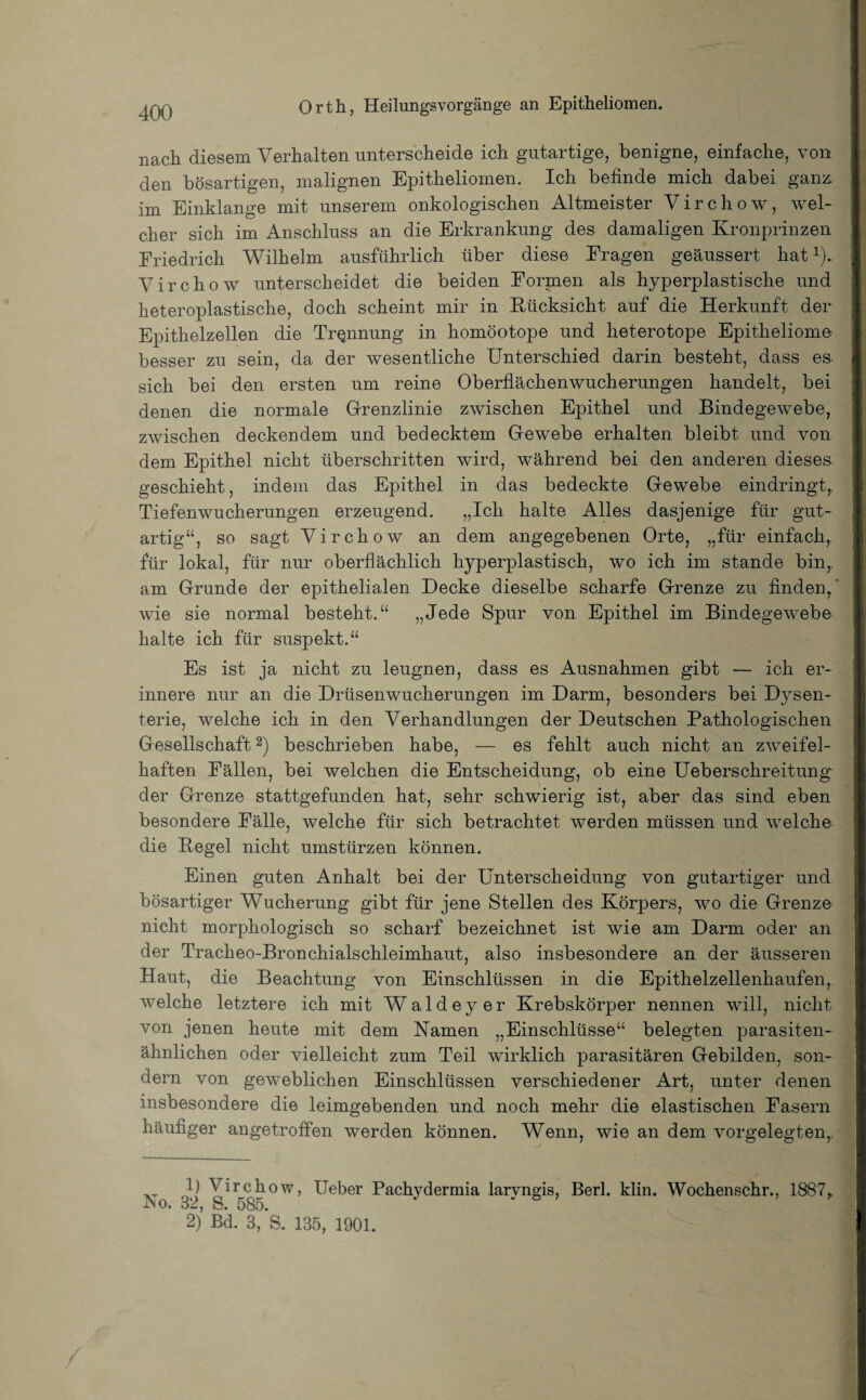 nach diesem Verhalten unterscheide ich gutartige, benigne, einfache, von den bösartigen, malignen Epitheliomen. Ich befinde mich dabei ganz, im Einklänge mit unserem onkologischen Altmeister Virchow, wel¬ cher sich im Anschluss an die Erkrankung des damaligen Kronprinzen Friedrich Wilhelm ausführlich über diese Fragen geäussert hat *). Virchow unterscheidet die beiden Formen als hyperplastische und heteroplastische, doch scheint mir in Rücksicht auf die Herkunft der Epithelzellen die Trennung in homöotope und heterotope Epitheliome besser zu sein, da der wesentliche Unterschied darin besteht, dass es- sich bei den ersten um reine Oberflächenwucherungen handelt, bei denen die normale Grenzlinie zwischen Epithel und Bindegewebe, zwischen deckendem und bedecktem Gewebe erhalten bleibt und von dem Epithel nicht überschritten wird, während bei den anderen dieses geschieht, indem das Epithel in das bedeckte Gewebe eindringt,. Tiefenwucherungen erzeugend. „Ich halte Alles dasjenige für gut¬ artig“, so sagt Virchow an dem angegebenen Orte, „für einfach,, für lokal, für nur oberflächlich hyperplastisch, wo ich im stände bin,, am Grunde der epithelialen Decke dieselbe scharfe Grenze zu Anden,' wie sie normal besteht.“ „Jede Spur von Epithel im Bindegewebe halte ich für suspekt.“ Es ist ja nicht zu leugnen, dass es Ausnahmen gibt — ich er¬ innere nur an die Drüsenwucherungen im Darm, besonders bei Dysen¬ terie, welche ich in den Verhandlungen der Deutschen Pathologischen Gesellschaft1 2) beschrieben habe, — es fehlt auch nicht an zweifel¬ haften Fällen, bei welchen die Entscheidung, ob eine Ueberschreitung der Grenze stattgefunden hat, sehr schwierig ist, aber das sind eben besondere Fälle, welche für sich betrachtet werden müssen und welche die Pegel nicht Umstürzen können. Einen guten Anhalt bei der Unterscheidung von gutartiger und bösartiger Wucherung gibt für jene Stellen des Körpers, wo die Grenze nicht morphologisch so scharf bezeichnet ist wie am Darm oder an der Tracheo-Bronchialschleimhaut, also insbesondere an der äusseren Haut, die Beachtung von Einschlüssen in die Epithelzellenhaufen,, welche letztere ich mit Waldeyer Krebskörper nennen will, nicht von jenen heute mit dem Kamen „Einschlüsse“ belegten parasiten¬ ähnlichen oder vielleicht zum Teil wirklich parasitären Gebilden, son¬ dern von geweblichen Einschlüssen verschiedener Art, unter denen insbesondere die leimgebenden und noch mehr die elastischen Fasern häufiger angetroffen werden können. Wenn, wie an dem vorgelegten,. 1) Virchow, lieber Pachydermia larvngis, Berl. klin. Wochenschr., 1887, :No. 32, S. 585. v 5 2) Bd. 3, S. 135, 1901.