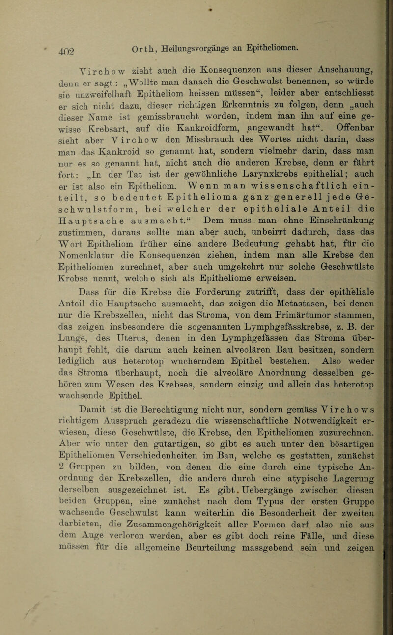 Virchow zieht auch die Konsequenzen aus dieser Anschauung, denn er sagt: ,, Wollte man danach die Geschwulst benennen, so würde sie unzweifelhaft Epitheliom heissen müssen“, leider aber entschliesst er sich nicht dazu, dieser richtigen Erkenntnis zu folgen, , denn „auch dieser Name ist gemissbraucht worden, indem man ihn auf eine ge¬ wisse Krebsart, auf die Kankroidform, angewandt hat“. Offenbar sieht aber Virchow den Missbrauch des Wortes nicht darin, dass man das Kankroid so genannt hat, sondern vielmehr darin, dass man nur es so genannt hat, nicht auch die anderen Krebse, denn er fährt fort: „In der Tat ist der gewöhnliche Larynxkrebs epithelial; auch er ist also ein Epitheliom. Wenn man wissenschaftlich ein¬ teilt, so bedeutet Epithelioma ganz generell jede Ge¬ schwulstform, bei weicher der epitheliale Anteil die Hauptsache ausmacht.“ Dem muss man ohne Einschränkung zustimmen, daraus sollte man aber auch, unbeirrt dadurch, dass das Wort Epitheliom früher eine andere Bedeutung gehabt hat, für die Nomenklatur die Konsequenzen ziehen, indem man alle Krebse den Epitheliomen zurechnet, aber auch umgekehrt nur solche Geschwülste Krebse nennt, welche sich als Epitheliome erweisen. Dass für die Krebse die Forderung zutrifft, dass der epitheliale Anteil die Hauptsache ausmacht, das zeigen die Metastasen, bei denen nur die Krebszellen, nicht das Stroma, von dem Primärtumor stammen, das zeigen insbesondere die sogenannten Lymphgefässkrebse, z. B. der Lunge, des Uterus, denen in den Lymphgefässen das Stroma über¬ haupt fehlt, die darum auch keinen alveolären Bau besitzen, sondern lediglich aus heterotop wucherndem Epithel bestehen. Also weder das Stroma überhaupt, noch die alveoläre Anordnung desselben ge¬ hören zum Wesen des Krebses, sondern einzig und allein das heterotop wachsende Epithel. Damit ist die Berechtigung nicht nur, sondern gemäss Virchows richtigem Ausspruch geradezu , die wissenschaftliche Notwendigkeit er¬ wiesen, diese Geschwülste, die Krebse, den Epitheliomen zuzurechnen. Aber wie unter den gutartigen, so gibt es auch unter den bösartigen Epitheliomen Verschiedenheiten im Bau, welche es gestatten, zunächst 2 Gruppen zu bilden, von denen die eine durch eine typische An¬ ordnung der Krebszellen, die andere durch eine atypische Lagerung derselben ausgezeichnet ist. Es gibt. Uebergänge zwischen diesen beiden Gruppen, eine zunächst nach dem Typus der ersten Gruppe wachsende Geschwulst kann weiterhin die Besonderheit der zweiten darbieten, die Zusammengehörigkeit aller Formen darf also nie aus dem Auge verloren werden, aber es gibt doch reine Fälle, und diese müssen für die allgemeine Beurteilung massgebend sein und zeigen