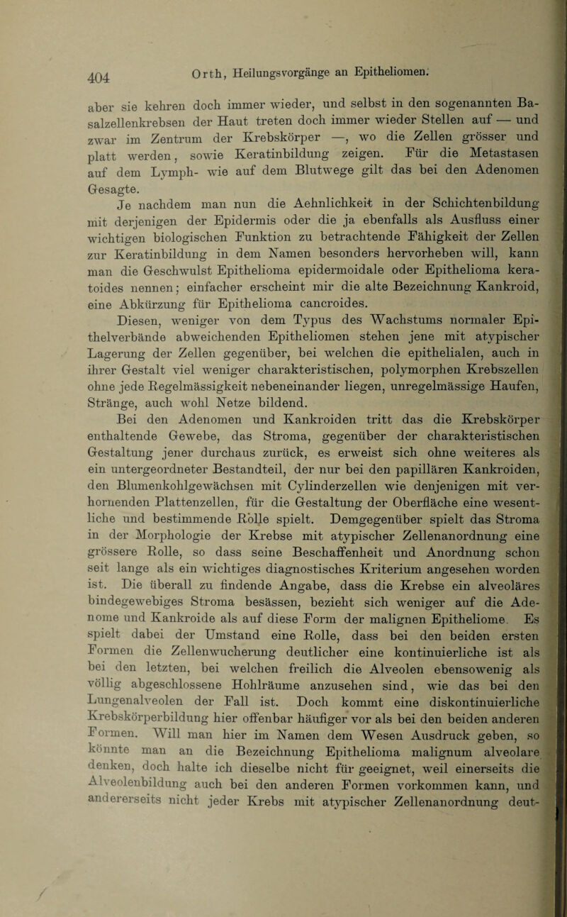aber sie kehren doch immer wieder, und selbst in den sogenannten Ba¬ salzellenkrebsen der Haut treten doch immer wieder Stellen auf — und zwar im Zentrum der Krebskörper —, wo die Zellen grösser und platt werden, sowie Keratinbildung zeigen. Für die Metastasen auf dem Lymph- wie auf dem Blutwege gilt das bei den Adenomen Gesagte. Je nachdem man nun die Aehnlichkeit in der Schichtenbildung mit derjenigen der Epidermis oder die ja ebenfalls als Ausfluss einer wichtigen biologischen Funktion zu betrachtende Fähigkeit der Zellen zur Keratinbildung in dem Namen besonders hervorheben will, kann man die Geschwulst Epithelioma epidermoidale oder Epithelioma kera- toides nennen; einfacher erscheint mir die alte Bezeichnung Kankroid, eine Abkürzung für Epithelioma cancroides. Diesen, weniger von dem Typus des Wachstums normaler Epi¬ thelverbände abweichenden Epitheliomen stehen jene mit atypischer Lagerung der Zellen gegenüber, bei welchen die epithelialen, auch in ihrer Gestalt viel weniger charakteristischen, polymorphen Krebszellen ohne jede Regelmässigkeit nebeneinander liegen, unregelmässige Haufen, Stränge, auch wohl Netze bildend. Bei den Adenomen und Kankroiden tritt das die Krebskörper enthaltende Gewebe, das Stroma, gegenüber der charakteristischen Gestaltung jener durchaus zurück, es erweist sich ohne weiteres als ein untergeordneter Bestandteil, der nur bei den papillären Kankroiden, den Blumenkohlgewächsen mit Cylinderzellen wie denjenigen mit ver¬ hornenden Plattenzellen, für die Gestaltung der Oberfläche eine wesent¬ liche und bestimmende Bolle spielt. Demgegenüber spielt das Stroma in der Morphologie der Krebse mit atypischer Zellenanordnung eine grössere Bolle, so dass seine Beschaffenheit und Anordnung schon seit lange als ein wichtiges diagnostisches Kriterium angesehen worden ist. Die überall zu findende Angabe, dass die Krebse ein alveoläres bindegewebiges Stroma besässen, bezieht sich weniger auf die Ade¬ nome und Kankroide als auf diese Form der malignen Epitheliome. Es spielt dabei der Umstand eine Bolle, dass bei den beiden ersten Formen die Zellenwucherung deutlicher eine kontinuierliche ist als bei den letzten, bei welchen freilich die Alveolen ebensowenig als völlig abgeschlossene Hohlräume anzusehen sind, wie das bei den Lungenalveolen der Fall ist. Doch kommt eine diskontinuierliche Krebskörperbildung hier offenbar häufiger vor als bei den beiden anderen Formen. Will man hier im Namen dem Wesen Ausdruck geben, so könnte man an die Bezeichnung Epithelioma malignum alveolare denken, doch halte ich dieselbe nicht für geeignet, weil einerseits die Alveolenbildung auch bei den anderen Formen Vorkommen kann, und andererseits nicht jeder Krebs mit atypischer Zellenanordnung deut-
