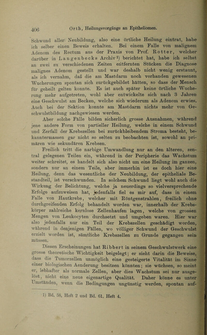Schwund aller! Neubildung, also eine örtliche Heilung eintrat, habe ich selber einen Beweis erhalten. Bei einem Halle von malignem Adenom des Rectum aus der Praxis von Prof. Rotter, welcher darüber in Langenbecks Archiv1) berichtet hat, habe ich selbst an zwei zu verschiedenen Zeiten entfernten Stücken die Diagnose malignes Adenom gestellt und war deshalb nicht wenig erstaunt, als ich vernahm, daß die am Mastdarm noch vorhanden gewesenen Wucherungen spontan sich zurückgebildet hätten, so dass der Mensch für geheilt gelten konnte. Es ist auch später keine örtliche Wuche¬ rung mehr aufgetreten, wohl aber entwickelte sich nach 3 Jahren eine Geschwulst am Becken, welche sich wiederum als Adenom erwies. Auch bei der Sektion konnte am Mastdarm nichts mehr von Ge¬ schwulstbildung nachgewiesen werden. Aber solche Pälle bilden sicherlich grosse Ausnahmen, während jene andere Form von partieller Heilung, welche in einem Schwund und Zerfall der Krebszellen bei zurückbleibendem Stroma besteht, be- kanntermassen gar nicht so selten zu beobachten ist, sowohl an pri¬ mären wie sekundären Krebsen. Freilich tritt die narbige Umwandlung nur an den älteren, zen¬ tral gelegenen Teilen ein, während in der Peripherie das Wachstum weiter schreitet, es handelt sich also nicht um eine Heilung im ganzen, sondern nur an einem Teile, aber immerhin ist es doch hier eine Heilung, denn das wesentliche der Neubildung, der epitheliale Be¬ standteil, ist verschwunden. In solchem Schwund liegt wohl auch die Wirkung der Belichtung, welche ja neuerdings so vielversprechende Erfolge aufzuweisen hat, jedenfalls fiel es mir auf, dass in einem Falle von Hautkrebs, welcher mit Röntgenstrahlen, freilich ohne durchgreifenden Erfolg behandelt worden war, innerhalb der Krebs¬ körper zahlreiche kernlose Zellenhaufen lagen, welche von grossen Mengen von Leukocyten durchsetzt und umgeben waren. Hier war also jedenfalls nur ein Teil der Krebszellen geschädigt worden, während in denjenigen Fällen, wo völliger Schwund der Geschwulst erzielt worden ist, sämtliche Krebszellen zu Grunde gegangen sein müssen. Diesen Erscheinungen hat Ribbert in seinem Geschwulstwerk eine grosse theoretische Wichtigkeit beigelegt; er sieht darin die Beweise, dass die Tumorzellen unmöglich eine gesteigerte Vitalität im Sinne einer biologischen Aenderung besitzen könnten; sie wüchsen, so meint er, lebhafter als normale Zellen, aber dies Wachstum sei nur ausge¬ löst , nicht eine neue eigenartige Qualität. Daher könne es unter Umständen, wenn die Bedingungen ungünstig werden, spontan auf- 1) Bd. 58, Heft 2 und Bel. 61, Heft 4.