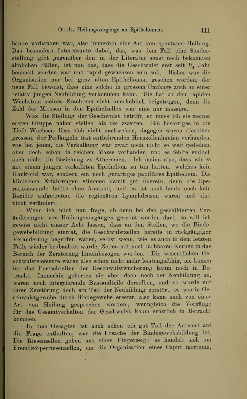 bände vorhanden war, also immerhin eine Art von spontaner Heilung. Das besonders Interessante dabei, das, was dem Fall eine Sonder¬ stellung gibt gegenüber den in der Literatur sonst noch bekannten ähnlichen Fällen, ist nun das, dass die Geschwulst erst seit V4 Jahr bemerkt worden war und rapid gewachsen sein soll. Bisher war die Organisation nur bei ganz alten Epitheliomen gesehen worden, der neue Fall beweist, dass eine solche in grossem Umfange auch an einer relativ jungen Neubildung Vorkommen kann. Sie hat zu dem rapiden Wachstum meines Erachtens nicht unerheblich beigetragen, denn die Zahl der Mitosen in den Epithelzellen war eine nur mässige. Was die Stellung der Geschwulst betrifft, so muss ich sie meiner ersten Gruppe näher stellen als der zweiten. Ein bösartiges in die Tiefe Wachsen liess sich nicht nachweisen, dagegen waren dieselben grossen, der Perlkugeln fast entbehrenden Hornzellenhaufen vorhanden, wie bei jenen, die Verkalkung war zwar noch nicht so weit gediehen, aber doch schon in reichem Masse vorhanden, und es fehlte endlich auch nicht die Beziehung zu Atheromen. Ich meine also, dass wir es mit einem jungen verkalkten Epitheliom zu tun hatten, welches kein Kankroid war, sondern ein noch gutartiges papilläres Epitheliom. Die klinischen Erfahrungen stimmen damit gut überein, denn die Ope¬ rationswunde heilte ohne Anstand, und es ist auch heute noch kein Bezidiv aufgetreten, die regionären Lymphdrüsen waren und sind nicht verändert. Wenn ich mich nun frage, ob denn bei den geschilderten Ver¬ änderungen von Heilungsvorgängen geredet werden darf, so will ich gewiss nicht ausser Acht lassen, dass an den Stellen, wo die Binde¬ gewebsbildung eintrat, die Geschwulstzellen bereits in rückgängiger Veränderung begriffen waren, selbst wenn, wie es auch in dem letzten Falle wieder beobachtet wurde, Zellen mit noch färbbaren Kernen in das Bereich der Zerstörung hineinbezogen wurden. Die wesentlichen Ge¬ schwulstelemente waren also schon nicht mehr leistungsfähig, sie kamen für das Fortschreiten der Geschwulstwucherung kaum noch in Be¬ tracht. Immerhin gehörten sie aber doch noch der Neubildung an, waren noch integrierende Bestandteile derselben, und so wurde mit ihrer Zerstörung doch ein Teil der Neubildung zerstört, es wurde Ge¬ schwulstgewebe durch Bindegewebe ersetzt, also kann auch von einer Art von Heilung gesprochen werden, wenngleich die Vorgänge für das Gesamtverhalten der Geschwulst kaum ernstlich in Betracht kommen. In dem Gesagten ist auch schon ein gut Teil der Antwort auf die Frage enthalten, was die Ursache der Bindegewebsbildung ist. Die Biesenzellen geben uns einen Fingerzeig: es handelt sich um Fremdkörperriesenzellen, um die Organisation eines Caput mortuum,