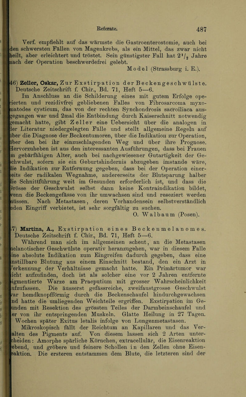 Verf. empfiehlt auf das wärmste die Gastroenterostomie, auch bei |den schwersten Fällen von Magenkrebs, als ein Mittel, das zwar nicht teilt, aber erleichtert und tröstet. Sein günstigster Fall hat 2!/2 Jahre tach der Operation beschwerdefrei gelebt. Model (Strassburg i. E.). 16) Zeller, Oskar, Zur Exstirpation der Beckengeschwülste. Deutsche Zeitschrift f. Chir., Bd. 71, Heft 5—6. Im Anschluss an die Schilderung eines mit gutem Erfolge ope¬ rierten und rezidivfrei gebliebenen Falles von Fibrosarcoma myxo- tatodes cysticum, das von der rechten Synchondrosis sacroiliaca aus- begangen war und 2mal die Entbindung durch Kaiserschnitt notwendig bemacht hatte, gibt Zeller eine Uebersicht über die analogen in Ler Literatur niedergelegten Fälle und stellt allgemeine Regeln auf liber die Diagnose der Beckentumoren, über die Indikation zur Operation, liber den bei ihr einzuschlagenden Weg und über ihre Prognose. Jervorzuheben ist aus den interessanten Ausführungen, dass bei Frauen |m gebärfähigen Alter, auch bei nachgewiesener Gutartigkeit der Ge¬ schwulst, sofern sie ein Geburtshindernis abzugeben imstande wäre, iie Indikation zur Entfernung gegeben, dass bei der Operation einer¬ seits der radikalen Wegnahme, andererseits der Blutsparung halber lie Schnittführung weit im Gesunden erforderlich ist, und dass die rrösse der Geschwulst selbst dann keine Kontraindikation bildet, renn die Beckengefässe von ihr umwachsen sind und reseziert werden lüssen. Hach Metastasen, deren Vorhandensein selbstverständlich Men Eingriff verbietet, ist sehr sorgfältig zu suchen. 0. Walbaum (Posen). =7) Martina, A., Exstirpation eines Beckenmelanomes. Deutsche Zeitschrift f. Chir., Bd. 71, Heft 5—6. Während man sich im allgemeinen scheut, an die Metastasen lelanotischer Geschwülste operativ heranzugehen, war in diesem Falle [ine absolute Indikation zum Eingreifen dadurch gegeben, dass eine jmstillbare Blutung aus einem Einschnitt bestand, den ein Arzt in Erkennung der Verhältnisse gemacht hatte. Ein Primärtumor war licht aufzufinden, doch ist als solcher eine vor 2 Jahren entfernte pigmentierte Warze am Praeputium mit grosser Wahrscheinlichkeit [ufzufassen. Die äusserst gefässreiche, zweifaustgrosse Geschwulst rar hemdknopfförmig durch die Beckenschaufel hindurchgewachsen [nd hatte die umliegenden Weichteile ergriffen. Exstirpation im Ge- mden mit Resektion des grössten Teiles der Darmbeinschaufel und |.er von ihr entspringenden Muskeln. Glatte Heilung in 27 Tagen. Wochen später Exitus letalis infolge von Lungenmetastasen. Mikroskopisch fällt der Reichtum an Kapillaren und das Ver¬ alten des Pigments auf. Von diesem lassen sich 2 Arten unter- theiden: Amorphe spärliche Körnchen, extracellulär, die Eisenreaktion [ebend, und gröbere und feinere Schollen in den Zellen ohne Eisen- ^aktion. Die ersteren entstammen dem Blute, die letzteren sind der