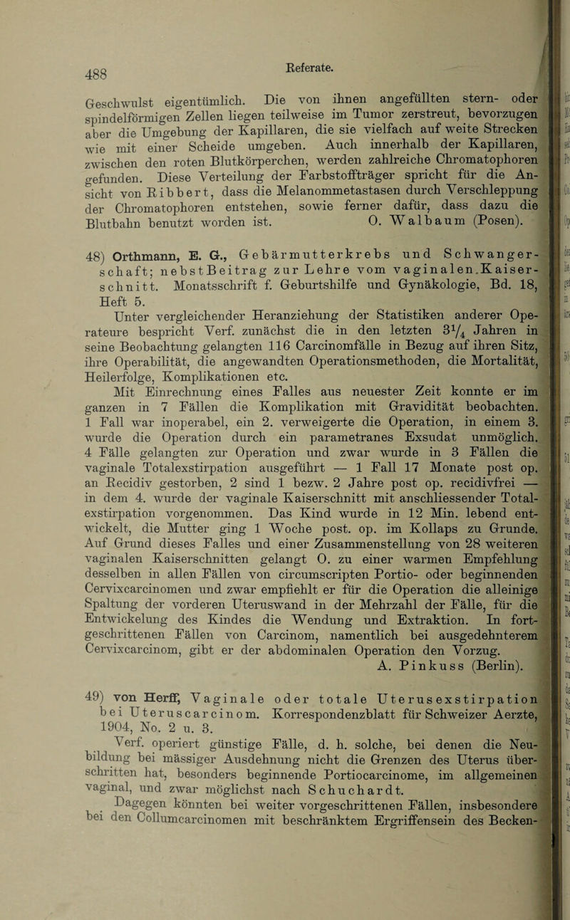 Geschwulst eigentümlich. Die von ihnen angefüllten stern- oder spindelförmigen Zellen liegen teilweise im Tumor zerstreut, bevorzugen aber die Umgebung der Kapillaren, die sie vielfach auf weite Strecken wie mit einer Scheide umgeben. Auch innerhalb der Kapillaren, zwischen den roten Blutkörperchen, werden zahlreiche Chromatophoren gefunden. Diese Verteilung der Farbstoffträger spricht für die An¬ sicht von Bibbert, dass die Melanommetastasen durch Verschleppung der Chromatophoren entstehen, sowie ferner dafür, dass dazu die Blutbahn benutzt worden ist. 0. Walbaum (Posen). 48) Orthmann, E. G., G e b är m ut t er kr e b s und Schwanger¬ schaft; nebstBeitrag zur Lehre vom vaginalen.Kaiser- schnitt. Monatsschrift f. Geburtshilfe und Gynäkologie, Bd. 18, Heft 5. Unter vergleichender Heranziehung der Statistiken anderer Ope¬ rateure bespricht Verf. zunächst die in den letzten 3x/4 Jahren in seine Beobachtung gelangten 116 Carcinomfälle in Bezug auf ihren Sitz, ihre Operabilität, die angewandten Operationsmethoden, die Mortalität, Heilerfolge, Komplikationen etc. Mit Einrechnung eines Falles aus neuester Zeit konnte er im ganzen in 7 Fällen die Komplikation mit Gravidität beobachten. 1 Fall war inoperabel, ein 2. verweigerte die Operation, in einem 3. wurde die Operation durch ein parametranes Exsudat unmöglich. 4 Fälle gelangten zur Operation und zwar wurde in 3 Fällen die vaginale Totalexstirpation ausgeführt — 1 Fall 17 Monate post op. an Becidiv gestorben, 2 sind 1 bezw. 2 Jahre post op. recidivfrei — in dem 4. wurde der vaginale Kaiserschnitt mit anschliessender Total¬ exstirpation vorgenommen. Das Kind wurde in 12 Min. lebend ent¬ wickelt, die Mutter ging 1 Woche post. op. im Kollaps zu Grunde. Auf Grund dieses Falles und einer Zusammenstellung von 28 weiteren vaginalen Kaiserschnitten gelangt 0. zu einer warmen Empfehlung desselben in allen Fällen von circumscripten Portio- oder beginnenden Cervixcarcinomen und zwar empfiehlt er für die Operation die alleinige Spaltung der vorderen Uteruswand in der Mehrzahl der Fälle, für die Entwickelung des Kindes die Wendung und Extraktion. In fort¬ geschrittenen Fällen von Carcinom, namentlich bei ausgedehnterem Cervixcarcinom, gibt er der abdominalen Operation den Vorzug. A. Pinkuss (Berlin). 49) von Herff, Vag inale oder totale Uterusexstirpation bei Uteruscarcinom. Korrespondenzbiatt für Schweizer Aerzte, 1904, No. 2 u. 3. j — Verf. operiert günstige Fälle, d. h. solche, bei denen die Neu¬ bildung bei mässiger Ausdehnung nicht die Grenzen des Uterus über¬ schritten hat, besonders beginnende Portiocarcinome, im allgemeinen vaginal, und zwar möglichst nach Schuchardt. Dagegen könnten bei weiter vorgeschrittenen Fällen, insbesondere bei den Collumcarcinomen mit beschränktem Ergriffensein des Becken-