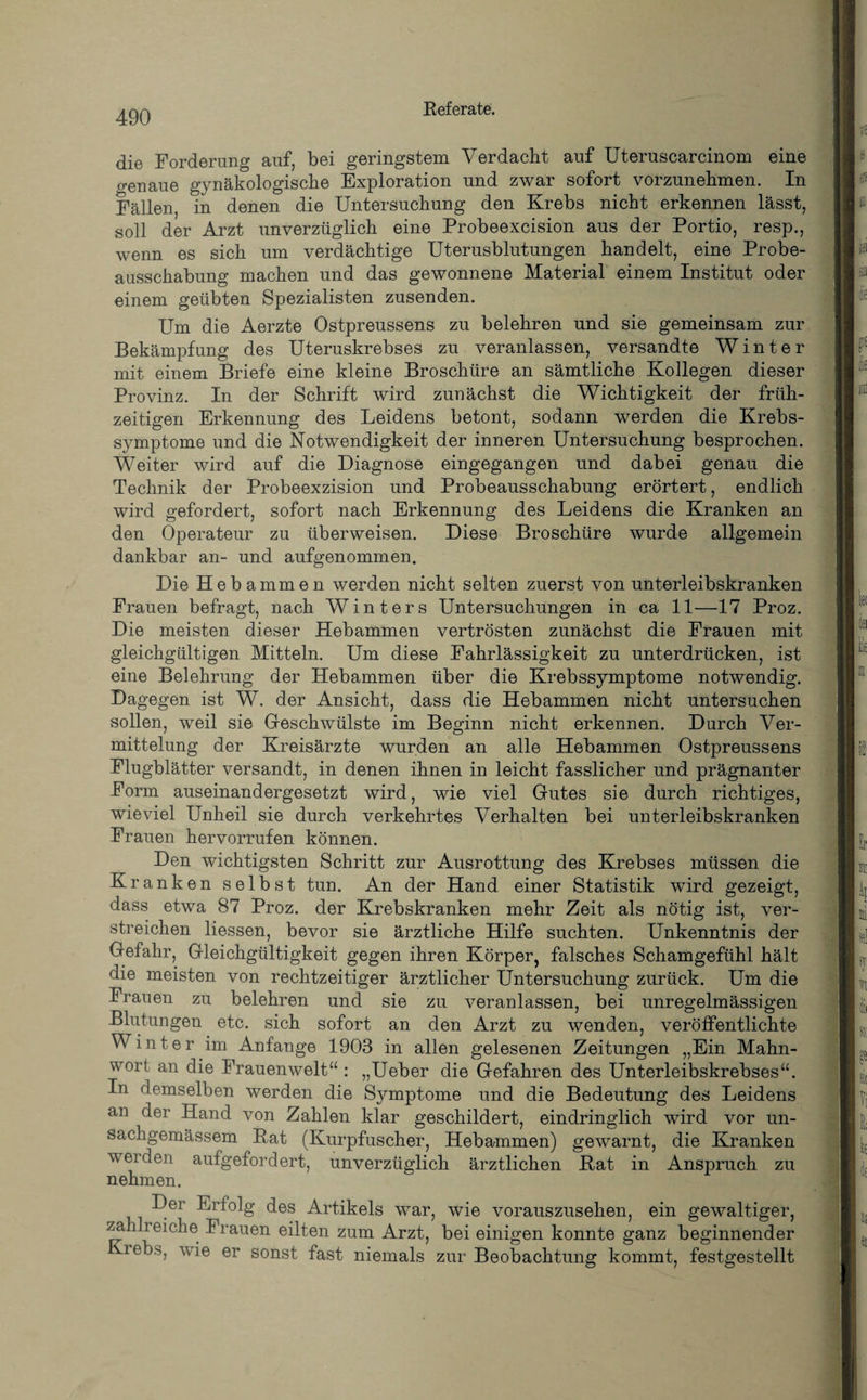 die Forderung auf, bei geringstem Verdacht auf Uteruscarcinom eine genaue gynäkologische Exploration und zwar sofort vorzunehmen. In Fällen, in denen die Untersuchung den Krebs nicht erkennen lässt, soll der Arzt unverzüglich eine Probeexcision aus der Portio, resp., wenn es sich um verdächtige Uterusblutungen handelt, eine Probe¬ ausschabung machen und das gewonnene Material einem Institut oder einem geübten Spezialisten zusenden. Um die Aerzte Ostpreussens zu belehren und sie gemeinsam zur Bekämpfung des Uteruskrebses zu veranlassen, versandte Winter mit einem Briefe eine kleine Broschüre an sämtliche Kollegen dieser Provinz. In der Schrift wird zunächst die Wichtigkeit der früh¬ zeitigen Erkennung des Leidens betont, sodann werden die Krebs¬ symptome und die Notwendigkeit der inneren Untersuchung besprochen. Weiter wird auf die Diagnose eingegangen und dabei genau die Technik der Probeexzision und Probeausschabung erörtert, endlich wird gefordert, sofort nach Erkennung des Leidens die Kranken an den Operateur zu überweisen. Diese Broschüre wurde allgemein dankbar an- und aufgenommen. Die Hebammen werden nicht selten zuerst von unterleibskranken Frauen befragt, nach Winters Untersuchungen in ca 11—17 Proz. Die meisten dieser Hebammen vertrösten zunächst die Frauen mit gleichgültigen Mitteln. Um diese Fahrlässigkeit zu unterdrücken, ist eine Belehrung der Hebammen über die Krebssymptome notwendig. Dagegen ist W. der Ansicht, dass die Hebammen nicht untersuchen sollen, weil sie Geschwülste im Beginn nicht erkennen. Durch Ver¬ mittelung der Kreisärzte wurden an alle Hebammen Ostpreussens Flugblätter versandt, in denen ihnen in leicht fasslicher und prägnanter Form auseinandergesetzt wird, wie viel Gutes sie durch richtiges, wieviel Unheil sie durch verkehrtes Verhalten bei unterleibskranken Frauen hervorrufen können. Den wichtigsten Schritt zur Ausrottung des Krebses müssen die Kranken selbst tun. An der Hand einer Statistik wird gezeigt, dass etwa 87 Proz. der Krebskranken mehr Zeit als nötig ist, ver¬ streichen Hessen, bevor sie ärztliche Hilfe suchten. Unkenntnis der Gefahr, Gleichgültigkeit gegen ihren Körper, falsches Schamgefühl hält die meisten von rechtzeitiger ärztlicher Untersuchung zurück. Um die Frauen zu belehren und sie zu veranlassen, bei unregelmässigen Blutungen etc. sich sofort an den Arzt zu wenden, veröffentlichte Winter im Anfänge 1903 in allen gelesenen Zeitungen „Ein Mahn¬ wort an die Frauenwelt“ : „Ueber die Gefahren des Unterleibskrebses“. In demselben werden die Symptome und die Bedeutung des Leidens an der Hand von Zahlen klar geschildert, eindringlich wird vor un- sachgemässem Rat (Kurpfuscher, Hebammen) gewarnt, die Kranken werden aufgefordert, unverzüglich ärztlichen Rat in Anspruch zu nehmen. Der Erfolg des Artikels war, wie vorauszusehen, ein gewaltiger, za di eiche Frauen eilten zum Arzt, bei einigen konnte ganz beginnender reb's> wi© er sonst fast niemals zur Beobachtung kommt, festgestellt