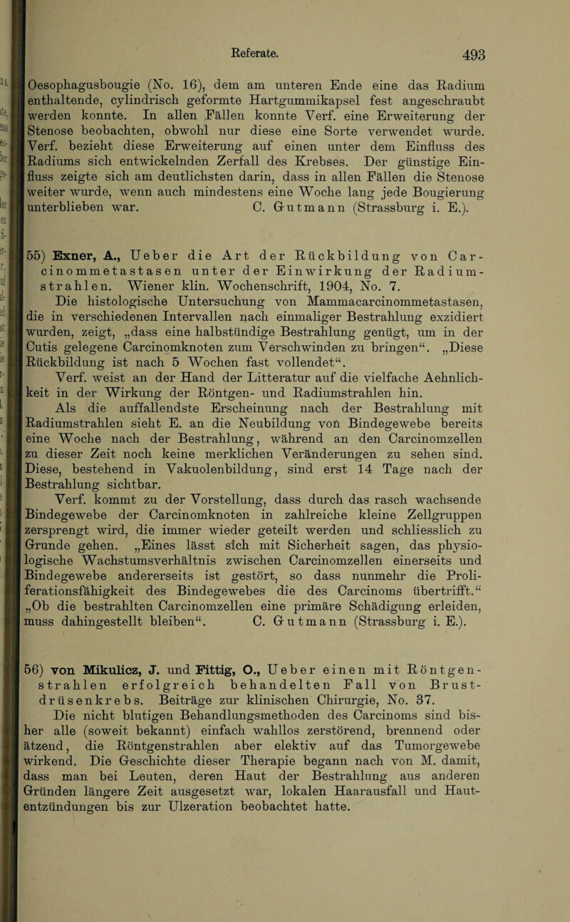 Oesophagusbougie (No. 16), dem am unteren Ende eine das Radium enthaltende, cylindrisch geformte Hartgummikapsel fest angeschraubt werden konnte. In allen Fällen konnte Verf. eine Erweiterung der Stenose beobachten, obwohl nur diese eine Sorte verwendet wurde. Verf. bezieht diese Erweiterung auf einen unter dem Einfluss des Radiums sich entwickelnden Zerfall des Krebses. Der günstige Ein¬ fluss zeigte sich am deutlichsten darin, dass in allen Fällen die Stenose weiter wurde, wenn auch mindestens eine Woche lang jede Bougierung unterblieben war. C. Gutmann (Strassburg i. E.). 55) Exner, A., Ueber die Art der Rückbildung von Car- cinommetastasen unter der Einwirkung der Radi um¬ strahlen. Wiener klin. Wochenschrift, 1904, No. 7. Die histologische Untersuchung von Mammacarcinommetastasen, die in verschiedenen Intervallen nach einmaliger Bestrahlung exzidiert wurden, zeigt, „dass eine halbstündige Bestrahlung genügt, um in der Cutis gelegene Carcinomknoten zum Verschwinden zu bringen“. „Diese Rückbildung ist nach 5 Wochen fast vollendet“. Verf. weist an der Hand der Litteratur auf die vielfache Aehnlich- keit in der Wirkung der Röntgen- und Radiumstrahlen hin. Als die auffallendste Erscheinung nach der Bestrahlung mit Radiumstrahlen sieht E. an die Neubildung von Bindegewebe bereits eine Woche nach der Bestrahlung, während an den Carcinomzellen zu dieser Zeit noch keine merklichen Veränderungen zu sehen sind. Diese, bestehend in Vakuolenbildung, sind erst 14 Tage nach der Bestrahlung sichtbar. Verf. kommt zu der Vorstellung, dass durch das rasch wachsende Bindegewebe der Carcinomknoten in zahlreiche kleine Zellgruppen zersprengt wird, die immer wieder geteilt werden und schliesslich zu Grunde gehen. „Eines lässt sich mit Sicherheit sagen, das physio¬ logische Wachstumsverhältnis zwischen Carcinomzellen einerseits und Bindegewebe andererseits ist gestört, so dass nunmehr die Proli¬ ferationsfähigkeit des Bindegewebes die des Carcinoms übertrifft.“ „Ob die bestrahlten Carcinomzellen eine primäre Schädigung erleiden, muss dahingestellt bleiben“. C. Gutmann (Strassburg i. E.). 56) von Mikulicz, J. und Fittig, O., Ueber einen mit Röntgen¬ strahlen erfolgreich behandelten Fall von Brust¬ drüsenkrebs. Beiträge zur klinischen Chirurgie, No. 37. Die nicht blutigen Behandlungsmethoden des Carcinoms sind bis¬ her alle (soweit bekannt) einfach wahllos zerstörend, brennend oder ätzend, die Röntgenstrahlen aber elektiv auf das Tumorgewebe wirkend. Die Geschichte dieser Therapie begann nach von M. damit, dass man bei Leuten, deren Haut der Bestrahlung aus anderen Gründen längere Zeit ausgesetzt war, lokalen Haarausfall und Haut¬ entzündungen bis zur Ulzeration beobachtet hatte.