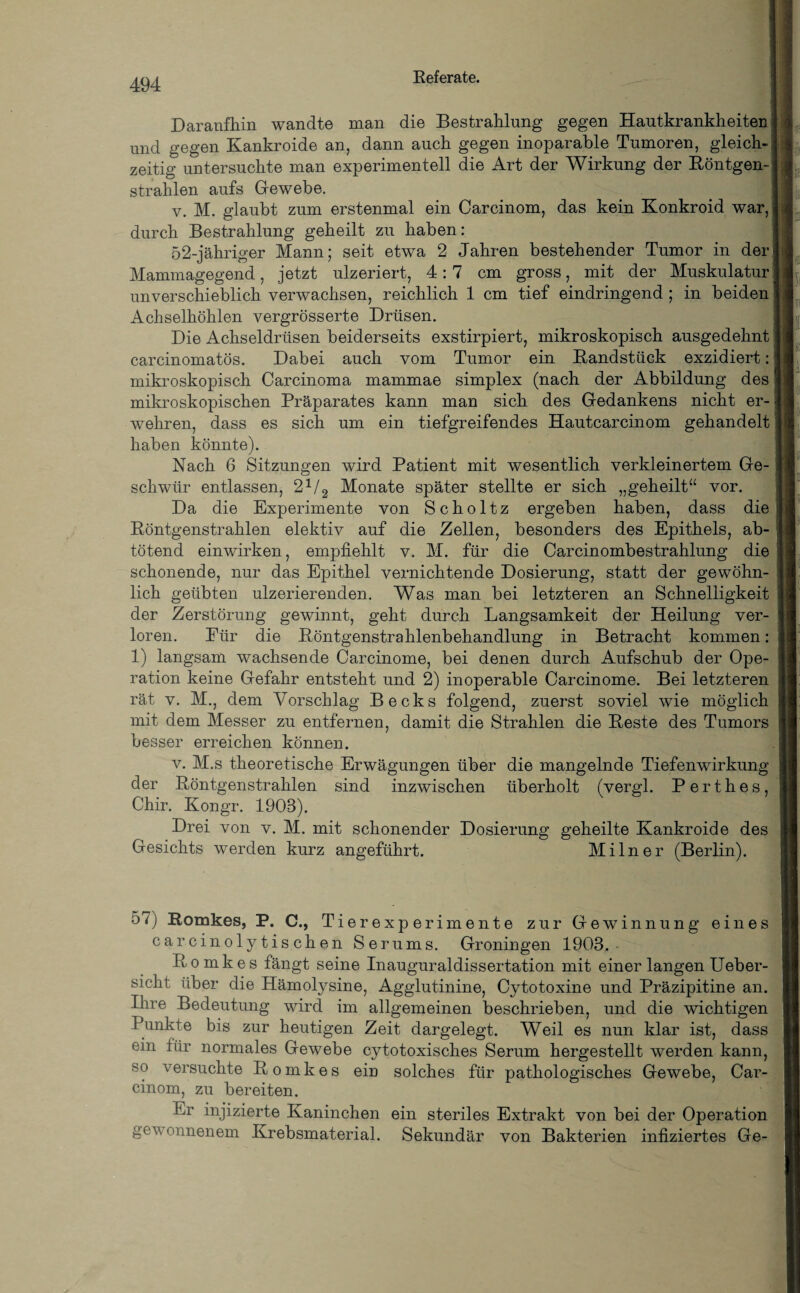 Daraufhin wandte man die Bestrahlung gegen Hautkrankheiten und gegen Kankroide an, dann auch gegen inoparable Tumoren, gleich¬ zeitig untersuchte man experimentell die Art der Wirkung der Röntgen¬ strahlen aufs Gewebe. v. M. glaubt zum erstenmal ein Oarcinom, das kein Konkroid war, durch Bestrahlung geheilt zu haben: 52-jähriger Mann; seit etwa 2 Jahren bestehender Tumor in der Mammagegend, jetzt ulzeriert, 4:7 cm gross, mit der Muskulatur unverschieblich verwachsen, reichlich 1 cm tief eindringend ; in beiden Achselhöhlen vergrösserte Drüsen. Die Achseldrüsen beiderseits exstirpiert, mikroskopisch ausgedehnt carcinomatös. Dabei auch vom Tumor ein Randstück exzidiert: mikroskopisch Carcinoma mammae simplex (nach der Abbildung des mikroskopischen Präparates kann man sich des Gedankens nicht er¬ wehren, dass es sich um ein tiefgreifendes Hautcarcinom gehandelt haben könnte). Nach 6 Sitzungen wird Patient mit wesentlich verkleinertem Ge¬ schwür entlassen, 2V2 Monate später stellte er sich „geheilt“ vor. Da die Experimente von Scholtz ergeben haben, dass die Röntgenstrahlen elektiv auf die Zellen, besonders des Epithels, ab¬ tötend einwirken, empfiehlt v. M. für die Carcinombestrahlung die schonende, nur das Epithel vernichtende Dosierung, statt der gewöhn¬ lich geübten ulzerierenden. Was man bei letzteren an Schnelligkeit der Zerstörung gewinnt, geht durch Langsamkeit der Heilung ver¬ loren. Eür die Röntgenstrahlenbehandlung in Betracht kommen: 1) langsam wachsende Carcinome, bei denen durch Aufschub der Ope¬ ration keine Gefahr entsteht und 2) inoperable Carcinome. Bei letzteren rät v. M., dem Vorschlag Becks folgend, zuerst soviel wie möglich mit dem Messer zu entfernen, damit die Strahlen die Reste des Tumors besser erreichen können. v. M.s theoretische Erwägungen über die mangelnde Tiefenwirkung der Röntgenstrahlen sind inzwischen überholt (vergl. Perthes, Chir. Kongr. 1908). Drei von v. M. mit schonender Dosierung geheilte Kankroide des Gesichts werden kurz angeführt. Mi ln er (Berlin). 57) Romkes, P. C., Tierexperimente zur Gewinnung eines carcinolytischen Serums. Groningen 1908. Romkes fängt seine Inauguraldissertation mit einer langen Ueber- sicht über die Hämolysine, Agglutinine, Cytotoxine und Präzipitine an. Ihre Bedeutung wird im allgemeinen beschrieben, und die wichtigen Punkte bis zur heutigen Zeit dargelegt. Weil es nun klar ist, dass ein für normales Gewebe cytotoxisches Serum hergestellt werden kann, so versuchte Romkes ein solches für pathologisches Gewebe, Car- cinom, zu bereiten. Er injizierte Kaninchen ein steriles Extrakt von bei der Operation gewonnenem Krebsmaterial. Sekundär von Bakterien infiziertes Ge-