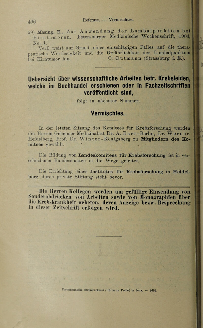 Referate. — Vermischtes. 59) Masing, E., Zur Anwendung der Lumbalpunktion bei Hirntumoren. Petersburger Medizinische Wochenschrift, 1904, No. 1. Verf. weist auf Grund eines einschlägigen Palles auf die thera¬ peutische Wertlosigkeit und die Gefährlichkeit der Lumbalpunktion bei Hirntumor hin. C. Gutmann (Strassburg i. E.). Uebersicht über wissenschaftliche Arbeiten betr. Krebsleiden, welche im Buchhandel erschienen oder in Fachzeitschriften veröffentlicht sind, folgt in nächster Nummer. Vermischtes. In der letzten Sitzung des Komitees für Krebsforschung wurden die Herren Geheimer Medizinalrat Dr. A. Baer-Berlin, Dr. Werner- Heidelberg, Prof. Dr. Winter- Königsberg zu Mitgliedern des Ko¬ mitees gewählt. _ Die Bildung von Landeskomitees für Krebsforschung ist in ver¬ schiedenen Bundesstaaten in die Wege geleitet. Die Errichtung eines Institutes für Krebsforschung in Heidel¬ berg durch private Stiftung steht bevor. Die Herren Kollegen werden nm gefällige Einsendung ron Sonderabdrücken ron Arbeiten sowie yoii Monographien über die Krebskrankheit gebeten, deren Anzeige bezw. Besprechung: in dieser Zeitschrift erfolgen wird. |l Frommannsche Buchdruckerei (Hermann Pohle) in Jena. — 2682.