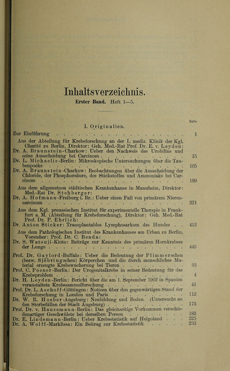 InlialtsVerzeichnis. Erster Band. Heft 1—5. I. Originalien. Aus der Abteilung für Krebsforschung an der I. mediz. Klinik der Kgl. Charite zu Berlin, Direktor: Geh. Med.-Rat Prof. Dr. E. v. Leyden: Dr. A. Braunstein-Charkow: Ueber den Nachweis des Urobilins und seine Ausscheidung bei Carcinom. Dr. L. Michaelis-Berlin: Mikroskopische Untersuchungen über die Tau¬ benpocke . Dr. A. Braun st ein-Charkow: Beobachtungen über die Ausscheidung der Chloride, der Phosphorsäure, des {Stickstoffes und Ammoniaks bei Car¬ cinom . Aus dem allgemeinen städtischen Krankenhause in Mannheim, Direktor: Med.-Rat Dr. Stehberger: Dr. A. Ho f mann-Freiburg i. Br.: Ueber einen Fall von primärem Nieren- carcinom.321 Aus dem Kgl. preussischen Institut für experimentelle Therapie in Frank¬ furt a. M. (Abteilung für Krebsforschung), Direktor: Geh. Med.-Rat Prof. Dr. P. Ehrlich: Dr. Anton Sticker: Transplan tables Lymphosarkom des Hundes . . 413 Aus dem Pathologischen Institut des Krankenhauses am Urban zu Berlin, Vorsteher: Prof. Dr. C. Ben da: Dr. S. Watsuji-Kioto: Beiträge zur Kenntnis des primären Hornkrebses der Lunge. 445 Prof. Dr. G a y 1 o r d -Buffalo: Ueber die Bedeutung der P1 i m m e r sehen (bezw. Sjöbringsehen) Körperchen und die durch menschliches Ma¬ terial erzeugte Krebswucherung bei Tieren.93 Prof. C. P o s n e r -Berlin: Der Urogenitalkrebs in seiner Bedeutung für das Krebsproblem. 4 Dr. H. Leyden-Berlin: Bericht über die am 1. September 1902 in Spanien veranstaltete Krebssammelforschung.. • 41 Prof. Dr. L. Aschoff-Göttingen : Notizen über den gegenwärtigen Stand der Krebsforschung in London und Paris.112 Dr. W. R. H o e b e r-Augsburg: Neubildung und Boden. (Untersucht an den Sterbefällen der Stadt Augsburg).. 173 Prof. Dr. v. Hansemann-Berlin: Das gleichzeitige Vorkommen verschie¬ denartiger Geschwülste bei derselben Person. 183 Dr. E. Lindemann-Berlin : Ueber Krebsstatistik auf Helgoland . . . 225 Dr. A. Wol f f-Marklissa: Ein Beitrag zur Krebsstatistik.233 15 105 199 Seite