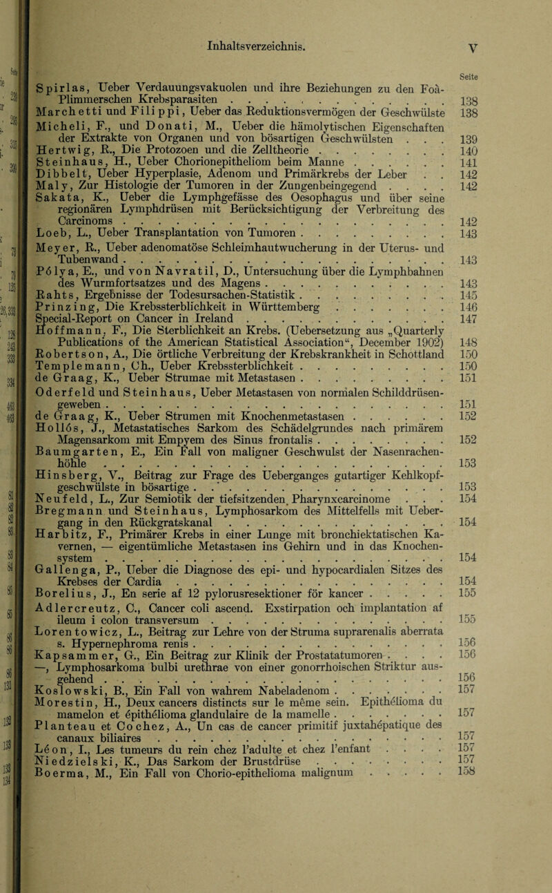Seite Spirlas, Ueber Verdanungsvakuolen und ihre Beziehungen zu den Foä- Plimmerschen Krebsparasiten.13g March etti und Fili ppi, Ueber das Reduktionsvermögen der Geschwülste 138 Micheli, F., und Donati, M., Ueber die hämolytischen Eigenschaften der Extrakte von Organen und von bösartigen Geschwülsten . . . 139 Hertwig, R., Die Protozoen und die Zelltheorie.140 Steinhaus, H., Ueber Chorionepitheliom beim Manne.141 Dibbelt, Ueber Hyperplasie, Adenom und Primärkrebs der Leber . . 142 Maly, Zur Histologie der Tumoren in der Zungenbeingegend .... 142 Sakata, K., Ueber die Lymphgefässe des Oesophagus und über seine regionären Lymphdrüsen mit Berücksichtigung der Verbreitung des Loeb, L., Ueber Transplantation von Tumoren.143 Meyer, R., Ueber adenomatöse Schleimhautwucherung in der Uterus- und des Wurmfortsatzes und des Magens.143 Rahts, Ergebnisse der Todesursachen-Statistik . . . . . . . . . 145 Prinzing, Die Krebssterblichkeit in Württemberg .' ..146 Special-Report on Cancer in Ireland.147 Hoffmann, F., Die Sterblichkeit an Krebs. (Uebersetzung aus „Quarterly Publications of the American Statistical Association“, December 1902) 148 Robertson, A., Die örtliche Verbreitung der Krebskrankheit in Schottland 150 Templemann, Ch., Ueber Krebssterblichkeit.150 de Graag, K., Ueber Strumae mit Metastasen ..151 Oderfeld und Steinhaus, Ueber Metastasen von normalen Schilddrüsen¬ geweben . 151 de Graag, K., Ueber Strumen mit Knochenmetastasen.152 Hollös, J., Metastatisches Sarkom des Schädelgrundes nach primärem Magensarkom mit Empyem des Sinus frontalis.152 Baumgarten, E., Ein Fall von maligner Geschwulst der Nasenrachen- höhle ..153 Hinsb erg, V., Beitrag zur Frage des Ueberganges gutartiger Kehlkopf¬ geschwülste in bösartige . 153 Neufeld, L., Zur Semiotik der tiefsitzenden. Pharynxcarcinome . . . 154 Bregmann und Steinhaus, Lymphosarkom des Mittelfells mit üeber- gang in den Rückgratskanal.154 Harbitz, F., Primärer Krebs in einer Lunge mit bronchiektatischen Ka¬ vernen, •— eigentümliche Metastasen ins Gehirn und in das Knochen- Gallenga, P., Ueber die Diagnose des epi- und hypocardialen Sitzes des Krebses der Cardia.154 Borelius, J., En serie af 12 pylorusresektioner för kancer.155 Adlercreutz, C., Cancer coli ascend. Exstirpation och implantation af ileum i colon transversum . 155 Loren towicz, L., Beitrag zur Lehre von der Struma suprarenalis aberrata s. Hypernephroma renis. .156 Kapsammer, G., Ein Beitrag zur Klinik der Prostatatumoren .... 156 —, Lymphosarkoma bulbi urethrae von einer gonorrhoischen Striktur aus- ~ gehend. 156 Koslowski, B., Ein Fall von wahrem Nabeladenom.157 Morestin, H., Deux cancers distincts sur le meme sein. Epithelioma du mamelon et epithelioma glandulaire de la mamelle . . ... . • 157 Planteau et Cochez, A., Un cas de cancer primitif juxtahepatique des canaux biliaires...157 Leon, I., Les tumeurs du rein chez l’adulte et chez Tenfant .... 157 Niedzielski, K., Das Sarkom der Brustdrüse . ... 157 Boerma, M., Ein Fall von Chorio-epithelioma malignum.158