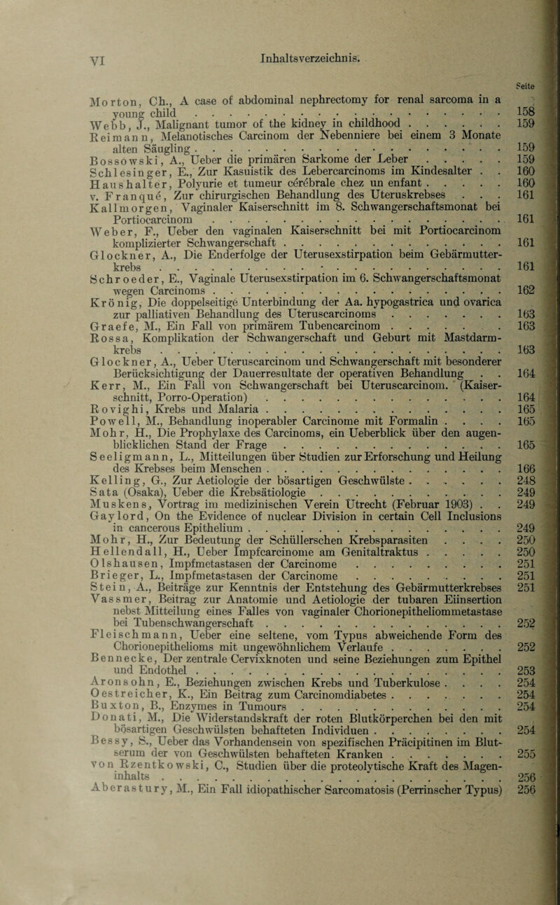 Seite Morton, Ch., A case of abdominal nephrectomy for renal sarcoma in a youne: child.158 Webb, J., Malignant tumor of the kidney in childhood.159 Reim an n, Melanotisches Carcinom der Nebenniere bei einem 3 Monate alten Säugling.159 Bossowski, A., Ueber die primären Sarkome der Leber.159 Schlesinger, E., Zur Kasuistik des Lebercarcinoms im Kindesalter . . 160 Haushalter, Polyurie et tumeur cerebrale chez un enfant.160 v. Franque, Zur chirurgischen Behandlung des Uteruskrebses . . . 161 Kallmorgen, Vaginaler Kaiserschnitt im 8. Schwangerschaftsmonat bei Portiocarcinom.161 Weber, F., Ueber den vaginalen Kaiserschnitt bei mit Portiocarcinom komplizierter Schwangerschaft..161 Glöckner, A., Die Enderfolge der Uterusexstirpation beim Gebärmutter¬ krebs .•.161 Sehr oe der, E., Vaginale Uterusexstirpation im 6. Schwangerschaftsmonat wegen Carcinoms. 162 Krönig, Die doppelseitige Unterbindung der Aa. hypogastrica und ovarica zur palliativen Behandlung des Uteruscarcinoms.163 Graefe, M., Ein Fall von primärem Tubencarcinom.. . 163 Rossa, Komplikation der Schwangerschaft und Geburt mit Mastdarm¬ krebs .163 Glöckner, A., Ueber Uteruscarcinom und Schwangerschaft mit besonderer Berücksichtigung der Dauerresultate der operativen Behandlung . . 164 Kerr, M., Ein Fall von Schwangerschaft bei Uteruscarcinom. (Kaiser¬ schnitt, Porro-Operation).164 Rovighi, Krebs und Malaria.165 Powe 11, M., Behandlung inoperabler Carcinome mit Formalin .... 165 Mohr, H., Die Prophylaxe des Carcinoms, ein Ueberblick über den augen¬ blicklichen Stand der Frage.165 Seeligmann, L., Mitteilungen über Studien zur Erforschung und Heilung des Krebses beim Menschen.166 Kelling, G., Zur Aetiologie der bösartigen Geschwülste.248 Sata (Osaka), Ueber die Krebsätiologie.249 Muskens., Vortrag im medizinischen Verein Utrecht (Februar 1903) . . 249 Gaylord, On the Evidence of nuclear Division in certain Cell Inclusions in cancerous Epithelium.249 Mohr, H., Zur Bedeutung der Schüllerschen Krebsparasiten .... 250 Hellend all, H., Ueber Impfcarcinome am Genitaltraktus.250 Olshausen, Impfmetastasen der Carcinome.251 Brieger, L., Impfmetastasen der Carcinome.251 Stein, A., Beiträge zur Kenntnis der Entstehung des Gebärmutterkrebses 251 Vassmer, Beitrag zur Anatomie und Aetiologie der tubaren Eiinsertion nebst Mitteilung eines Falles von vaginaler Chorionepitheliommetastase bei Tubenschwangerschaft.252 Fleisch mann, Ueber eine seltene, vom Typus abweichende Form des Chorionepithelioms mit ungewöhnlichem Verlaufe.252 Bennecke, Der zentrale Cervixknoten und seine Beziehungen zum Epithel und Endothel.253 Aronsohn, E., Beziehungen zwischen Krebs und Tuberkulose .... 254 Oestreicher, K., Ein Beitrag zum Carcinomdiabetes.254 Buxton, B., Enzymes in Tumours.254 Donati, M., Die Widerstandskraft der roten Blutkörperchen bei den mit bösartigen Geschwülsten behafteten Individuen.254 Bessy, S., Ueber das Vorhandensein von spezifischen Präcipitinen im Blut¬ serum der von Geschwülsten behafteten Kranken ..255 von Rzentkowski, C., Studien über die proteolvtische Kraft des Magen¬ inhalts .v.256 Aberastury, M., Ein Fall idiopathischer Sarcomatosis (Perrinscher Typus) 256