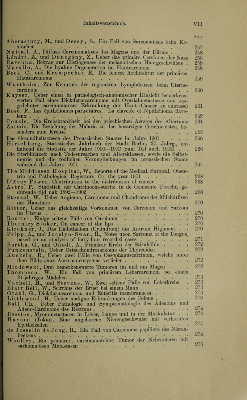 Seite Aberastnry, M., undDessy, S., Ein Fall von Sarcomatosis beim Ka¬ ninchen .257 Nuttall, A., Diffuse Carcinomatosis des Magens und der Därme . . . 258 Lenärt, Z., und Donogäny, Z., Ueber das primäre Carcinom der Nase 258 Eavenna, Beitrag zur Histiogenese der melanotischen Hautgeschwülste . 258 Marullo, A., Die hyaline Degeneration im Hautcarcinom.258 Beck, C., und Krompecher, E., Die feinere Architektur der primären Hautcarcinome.259 Wertheim, Zur Kenntnis der regionären Lymphdrüsen beim Uterus- carcinom.260 Kayser, Ueber einen in pathologisch-anatomischer Hinsicht bemerkens¬ werten Fall eines Dickdarmcarcinoms mit Ovarialmetastasen und aus¬ gedehnter carcinomatöser Erkrankung der Haut (Cancer en cuirasse) 261 Bose, F., Les epitheliomas parasitaires. La clavelee et l’epithelioma clave- Couzis, Die Krebskrankheit bei den griechischen Aerzten des Altertums 264 Zaimis, Die Beziehung der Malaria zu den bösartigen Geschwülsten, be- Das Gesundheitswesen des Preussischen Staates im Jahre 1901 .... 266 Hirschberg, Statistisches Jahrbuch der Stadt Berlin, 27. Jahrg., ent¬ haltend die Statistik der Jahre 1900—1902 (zum Teil auch 1903) . . 266 Die Sterblichkeit nach Todesursachen und Altersklassen, sowie die Selbst¬ morde und die tödlichen Verunglückungen im preussischen Staate The Middlesex Hospital, W., Reports of the Medical, Surgical, Obste- tric and Pathological Registrars for the year 1901 . 268 D’Arcy Power, Contribution to the distribution of cancer.268 Astro, P., Statistiek der Carcinoom-sterfte in de Gemeente Utrecht, ge- durende tijd nak 1892—1902 . 268 Stenzei, W., Ueber Angiome, Carcinome und Chondrome der Milchdrüsen der Haustiere.270 Ritter, Ueber das gleichzeitige Vorkommen von Carcinom und Sarkom im Uterus ..•.270 Reutter, Einige seltene Fälle von Carcinom.270 Thornley Stoker, On cancer of the lips.270 Kirchner, J., Das Endotheliom (Cylindrom) des Antrum Highmori . . 270 Fripp, A., und Jocelyn-Swan, R., Notes upon Sarcoma of the Tongue, based on an analysis of forty-four recorded cases.271 Bart ha, G., und Onodi, A., Primärer Krebs der Stirnhöhle .... 272 Funkenstein, Ueber Osteochondrosarkome der Thyreoidea .... 272 Kuckein, R., Ueber zwei Fälle von Oesophaguscarcinom, welche unter dem Bilde eines Aortenaneurysmas verliefen.272 Miodowski, Drei bemerkenswerte Tumoren im und am Magen . . . 272 Thompson, W., Ein Fall von primärem Lebercarcinom bei einem 21-jährigen Mädchen.273 Vacheil, H., und Stevens, W., Zwei seltene Fälle von Leberkrebs . 273 Blair Bell, W., Scirrhus der Brust bei einem Mann.2^3 Graul, G., Dickdarmcarcinom und Enteritis membranacea.273 Littlewood, H., Ueber maligne Erkrankungen des Colons.2<3 Ball, Ch., Ueber Pathologie und Symptomatologie des Adenoms und Adeno-Carcinoms des Rectums.274 Beesten, Myommetastasen in Leber, Lunge und in der Muskulatur . . 274 Hayami (Tokio), Eine angeborene Nierengeschwulst mit verhornten Epithelzellen.274 de Josselin de Jong, R., Ein Fall von Carcinoma papillare des Nieren¬ beckens .. • .* 2<4 Woolley, Ein primärer, carcinomatoider Tumor der Nebennieren mit sarkomatösen Metastasen.27o