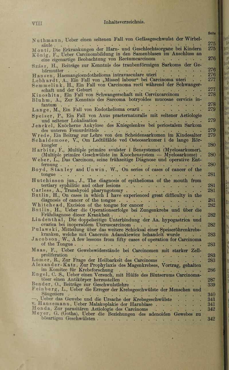 Nuthmann, Ueber einen seltenen Fall von Gefässgeschwulst der Wirbel- M o nid^Die Erkrankungen der Harn- und Geschlechtsorgane bei Kindern König! F., Ueber Carcinombildung in den Samenblasen im Anschluss an eine eigenartige Beobachtung von Rectumcarcinom. Szäsz, H., Beiträge zur Kenntnis des traubenförmigen Sarkoms der Ge¬ bärmutter ... Hansen, Haemangioendothelioma intravasculare uteri. Lebhardt, A., Ein Fall von „Missed labour“ bei Carcinoma uteri . . Semmelink, H., Ein Fall von Carcinoma recti während der Schwanger¬ schaft und der Geburt.. Kinoshita, Ein Fall von Schwangerschaft mit Cervixcarcinom . . . Bluhm, A., Zur Kenntnis des Sarcoma botryoides mucosae cervicis in¬ fantum . Lange, M., Ein Fall von Endothelioma ovarii.. . Speiser, P., Ein Fall von Anus praeternaturalis mit seltener Aetiologie und seltener Lokalisation. Jen ekel, Knöcherne Ankylose des Kniegelenkes bei periostalem Sarkom des unteren Femurdrittels. Wrede, Ein Beitrag zur Lehre von den Scheidensarkomen im Kindesalter Schaldemose, V., Om Ledtilfälde ved Osteosarkom er i de lange Rör- knogler. Harbitz, F.; Multiple primäre svulster i Bensystemet (Myelosarkomer). (Multiple primäre Geschwülste im Knochensystem — Myelosarkome) . Weber, L., Das Carcinom, seine frühzeitige Diagnose und operative Ent¬ fernung . Boyd, Stanley and Unwin, W., On series of cases of cancer of the tongue.. Hutchinson jun., J., The diagnosis of epithelioma of the mouth from tertiary syphilitic and other lesions .. Carless, A., Transhyoid pharyngotomy.. Butlin, H., On cases in which I have experienced great difficulty in the diagnosis of cancer of the tongue .. W h i t e h e a d, Excision of the tongue for cancer. Butlin, H., Ueber die Operationserfolge bei Zungenkrebs und über die Frühdiagnose dieser Krankheit.. Lindenthal, Die doppelseitige Unterbindung der Aa. hypogastrica und ovarica bei inoperablem Uteruscarcinom. P u 1 a w s k i, Mitteilung über das weitere Schicksal einer Speiseröhrenkrebs¬ kranken, welche mit Cancroin Adamkiewicz behandelt wurde . Jacobson, W., A few lessons from fifty cases of Operation for Carcinoma of the Tongue ... Maas, F., Ueber Gewebswiderstände bei Carcinomen mit starker Zell¬ proliferation . Lomer, R., Zur Frage der Heilbarkeit des Carcinoms. Alexander-Katz, Zur Prophylaxis des Magenkrebses, Vortrag, gehalten im Komitee für Krebsforschung. Engel, C. S., Ueber einen Versuch, mit Hülfe des Blutserums Carcinoma- töser einen Antikörper herzustellen. Bender, 0., Beiträge zur Geschwulstlehre. Feinberg, L., Ueber die Erreger der Krebsgeschwülste der Menschen und Säugetiere.. —, Ueber das Gewebe und die Ursache der Krebsgeschwülste . v. Hansemann, Ueber Malakoplakie der Harnblase. Honda, Zur parasitären Aetiologie des Carcinoms. Meyer, G. (Gotha), Ueber die Beziehungen des adenoiden Gewebes zu bösartigen Geschwülsten.. . . Seite 275 275 276 276 276 277 277 278 278 279 279 279 279 281 281 281 282 282 282 283 283 283 283 286 287 339 340 341 341 342 342 llorni fisch & Fabo k 280 280 1 280 281 pa P Iiisl i fan Sei Fle Sit Toi fei [La \k 4