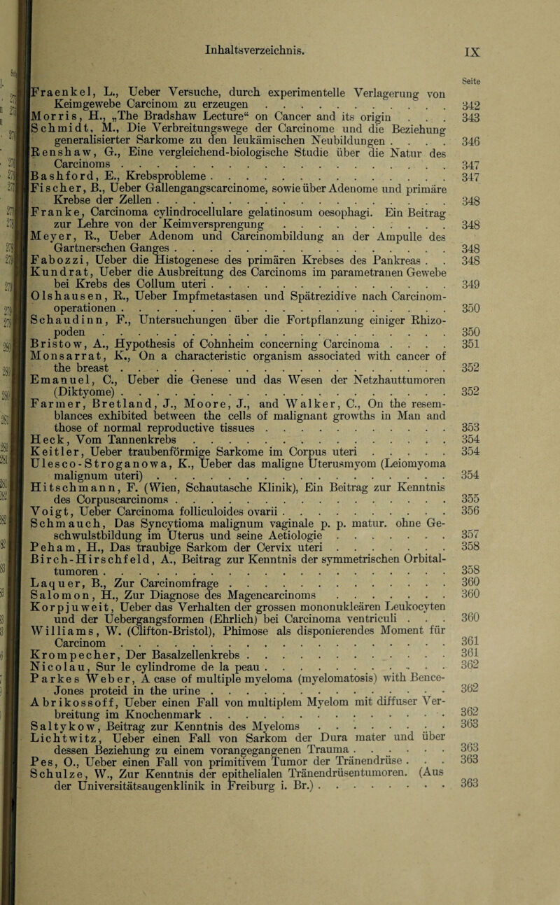 27 27| ft m 278| n 271 2781 279 281 2811 2811 282 [Fraenkel, L., Ueber Versuche, durch experimentelle Verlagerung von Keim ge webe Carcinom zu erzeugen. [Morris, H., „The Bradshaw Lecture“ on Cancer and its origin Schmidt, M., Die Verbreitungswege der Carcinome und die Beziehung generalisierter Sarkome zu den leukämischen Neubildungen . Renshaw, G., Eine vergleichend-biologische Studie über die Natur des Carcinom s.. Bashford, E., Krebsprobleme. Fischer, B., Ueber Gallengangscarcinome, sowie über Adenome und primäre Krebse der Zellen. Franke, Carcinoma cylindrocellulare gelatinosum oesophagi. Ein Beitrag zur Lehre von der Keimversprengung.; [Meyer, R., Ueber Adenom und Carcinombildung an der Ampulle des Gartnerschen Ganges .. Fabozzi, Ueber die Histogenese des primären Krebses des Pankreas . Kund rat, Ueber die Ausbreitung des Carcinoms im parametranen Gewebe bei Krebs des Collum uteri. Olshausen, R., Ueber Impfmetastasen und Spätrezidive nach Carcinom - operationen. Schaudinn, F., Untersuchungen über die Fortpflanzung einiger Rhizo- poden... Bristow, A., Hypothesis of Cohnheim concerning Carcinoma . Monsarrat, K., On a characteristic organism associated with cancer of the breast . Emanuel, C., Ueber die Genese und das Wesen der Netzhauttumoren (Diktyome) . .. Farmer, Bretland, J., Moore, J., and Walker, C., On the resern- blances exhibited between the cells of malignant growths in Man and those of normal reproductive tissues. H eck, Vom Tannenkrebs. Keitler, Ueber traubenförmige Sarkome im Corpus uteri .... Ulesco-Stroganowa, K., Ueber das maligne Uterusmyom (Leiomyoma malignum uteri).. Hitschmann, F. (Wien, Schautasche Klinik), Ein Beitrag zur Kenntnis des Corpuscarcinoms. Voigt, Ueber Carcinoma folliculoides ovarii. Schmauch, Das Syncytioma malignum vaginale p. p. matur. ohne Ge¬ schwulstbildung im Uterus und seine Aetiologie. Peham, H., Das traubige Sarkom der Cervix uteri. Birch-Hirschfeld, A., Beitrag zur Kenntnis der symmetrischen Orbital¬ tumoren . Laquer, B., Zur Carcinomfrage. Salomon, H., Zur Diagnose des Magencarcinoms. Korpjuweit, Ueber das Verhalten der grossen mononukleären Leukocyten und der Uebergangsformen (Ehrlich) bei Carcinoma ventriculi . Williams, W. (Clifton-Bristol), Phimose als disponierendes Moment für Carcinom. Krompecher, Der Basalzellenkrebs. Nicolau, Sur le cylindrome de la peau.. Parkes Weber, A case of multiple myeloma (myelomatosis) with Bence- Jones proteid in the urine.. • Abrikossoff, Ueber einen Fall von multiplem Myelom mit diffuser Ver breitung im Knochenmark. Saltykow, Beitrag zur Kenntnis des Myeloms.. Lichtwitz, Ueber einen Fall von Sarkom der Dura mater und über dessen Beziehung zu einem vorangegangenen Trauma . . ■ Pes, O., Ueber einen Fall von primitivem Tumor der Tränendrüse . Schulze, W., Zur Kenntnis der epithelialen Tränendrüsentumoren. (Aus der Universitätsaugenklinik in Freiburg i. Br.). Seite 342 343 346 347 347 348 348 348 348 349 350 350 351 352 352 353 354 354 354 355 356 357 358 358 360 360 360 361 361 362 362 362 363 363 363 363