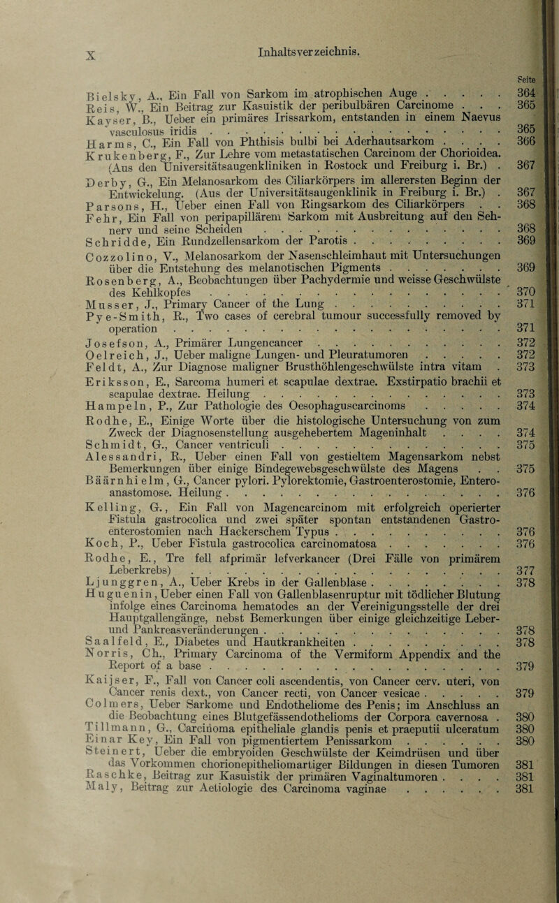 Bielsky, A., Ein Fall von Sarkom im atrophischen Auge. Reis, W., Ein Beitrag zur Kasuistik der peribulbären Carcinome . . . Kayser, B., Ueber ein primäres Irissarkom, entstanden in einem Naevus ' vasculosus iridis. Harms, C., Ein Fall von Phthisis bulbi bei Aderhautsarkom .... Krukenberg, F., Zur Lehre vom metastatischen Carcinom der Chorioidea. (Aus den Universitätsaugenkliniken in Rostock und Freiburg i. Br.) . Derby, G., Ein Melanosarkom des Ciliarkörpers im allerersten Beginn der Entwickelung. (Aus der Universitätsaugenklinik in Freiburg i. Br.) . Parsons, H., Ueber einen Fall von Ringsarkom des Ciliarkörpers . Fehr, Ein Fall von peripapillärem »Sarkom mit Ausbreitung auf den Seh¬ nerv und seine Scheiden. Schridde, Ein Rundzellensarkom der Parotis .. Cozzolino, V., Melanosarkom der Nasenschleimhaut mit Untersuchungen über die Entstehung des melanotischen Pigments. Rosenberg, A., Beobachtungen über Pachydermie und weisse Geschwülste des Kehlkopfes. Muss er, .1., Primary Cancer of the Lung. Pye-Smith, R., Two cases of cerebral tumour successfully removed by Operation. Josefson, A., Primärer Lungencancer. Oelreich, J., Ueber maligne Lungen-und Pleuratumoren . . . Fel dt, A., Zur Diagnose maligner Brusthöhlengeschwülste intra vitam Eriksson, E., Sarcoma humeri et scapulae dextrae. Exstirpatio brachii et scapulae dextrae. Heilung. Hampeln, P., Zur Pathologie des Oesophaguscarcinoms. Rodhe, E., Einige Worte über die histologische Untersuchung von zum Zweck der Diagnosenstellung ausgehebertem Mageninhalt .... Schmidt, G., Cancer ventriculi. Alessandri, R., Ueber einen Fall von gestieltem Magensarkom nebst Bemerkungen über einige Bindegewebsgeschwülste des Magens Bäärnhi elm , G., Cancer pylori. Pylorektomie, Gastroenterostomie, Entero- anastomose. Heilung. Kelling, G., Ein Fall von Magencarcinom mit erfolgreich operierter Fistula gastrocolica und zwei später spontan entstandenen Gastro¬ enterostomien nach Hackerschem Typus. Koch, P., Ueber Fistula gastrocolica carcinomatosa. Rodhe, E., Tre feil afprimär lefverkancer (Drei Fälle von primärem Leberkrebs). Ljunggren, A., Ueber Krebs in der Gallenblase.. Huguenin, Ueber einen Fall von Gallenblasenruptur mit tödlicher Blutung infolge eines Carcinoma hematodes an der Vereinigungsstelle der drei Hauptgallengänge, nebst Bemerkungen über einige gleichzeitige Leber¬ und Pankreasveränderungen. Saalfeld, E., Diabetes und Hautkrankheiten. Norris, Ch., Primary Carcinoma of the Vermiform Appendix and the Report of a base. Kaijser, F., Fall von Cancer coli ascendentis, von Cancer cerv. uteri, von Cancer renis dext., von Cancer recti, von Cancer vesicae. Colmers, Ueber Sarkome und Endotheliome des Penis; im Anschluss an die Beobachtung eines Blutgefässendothelioms der Corpora cavernosa . Till mann, G., Carcinoma epitheliale glandis penis et praeputii ulceratum Einar Key, Ein Fall von pigmentiertem Penissarkom. Steinert, Ueber die embryoiden Geschwülste der Keimdrüsen und über das Vorkommen chorionepitheliomartiger Bildungen in diesen Tumoren Raschke, Beitrag zur Kasuistik der primären Vaginaltumoren .... Maiy, Beitrag zur Aetiologie des Carcinoma vaginae. Seite 364 365 365 366 367 367 368 368 369 369 370 371 371 372 372 373 373 374 374 375 375 376 376 376 377 378 378 378 379 379 380 380 380 381 381 381