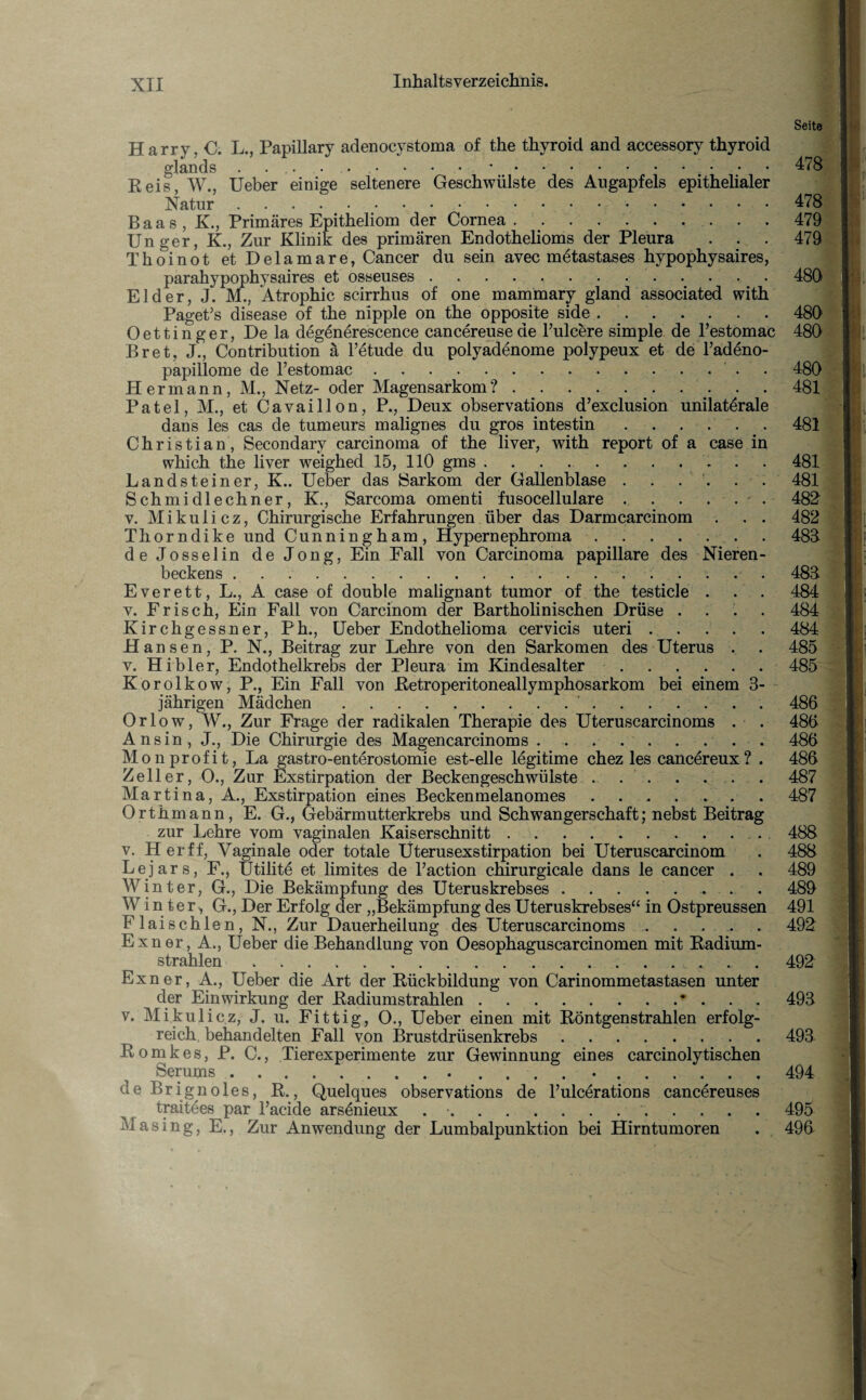 Seite Harry, C. L., Papillary adenocystoma of the thyroid and accessory thyroid gAOJLlUO • .. .- ' Reis W„ Ueber einige seltenere Geschwülste des Augapfels epithelialer Natur.478 Baas , K., Primäres Epitheliom der Cornea . . . ..479 Unger, K., Zur Klinik des primären Endothelioms der Pleura . . . 479 T hoi not et Delamare, Cancer du sein avec metastases hypophysaires, parahypophysaires et osseuses ..480 Eider, J. M., Atrophie scirrhus of one mammary gland Associated with PagePs disease of the nipple on the opposite side.480 Oettinger, De la degenerescence cancereuseae l’ulcere simple de l’estomac 480 Br et, J., Contribution ä l’etude du polyadenome polypeux et de Fadeno- papillome de l’estomac. 480 Hermann, M., Netz- oder Magensarkom?.481 Patel, M., et Cavaillon, P., Deux observations d’exclusion unilaterale dans les cas de tumeurs malignes du gros intestin.481 Christian, Secondary carcinoma of the liver, with report of a case in which the liver weighed 15, 110 gms.481 Landsteiner, K.. Ueber das Sarkom der Gallenblase . . . . . . 481 Schmidlechner, K., Sarcoma omenti fusocellulare . . . . . - . 482 v. Mikulicz, Chirurgische Erfahrungen über das Darmcarcinom . . . 482 Thorndike und Cunningham, Hypernephroma . . . . . . 489 deJosselin deJong, Ein Fall von Carcinoma papillare des Nieren¬ beckens . .... 483 Everett, L., A case of double malignant tumor of the testicle . . . 484 v. Frisch, Ein Fall von Carcinom der Bartholinischen Drüse .... 484 Kirchgessner, Ph., Ueber Endothelioma cervicis uteri.484 Hans en, P. N., Beitrag zur Lehre von den Sarkomen des Uterus . . 485 v. Hibler, Endothelkrebs der Pleura im Kindesalter.485 Korolkow, P., Ein Fall von Retroperitoneallymphosarkom bei einem 3- jährigen Mädchen.'.. 486 Orlow, W., Zur Frage der radikalen Therapie des Uteruscarcinoms . . 486 Ansin, J., Die Chirurgie des Magencarcinoms.486 Monprofit, La gastro-enterostomie est-elle legitime chez les cancereux ? . 486 Zeller, O., Zur Exstirpation der Beckengeschwülste . ..487 Martina, A., Exstirpation eines Beckenmelanomes.487 Orthmann, E. G., Gebärmutterkrebs und Schwangerschaft; nebst Beitrag zur Lehre vom vaginalen Kaiserschnitt.. 488 v. Her ff, Vaginale oder totale Üterusexstirpation bei Uteruscarcinom . 488 L e j a r s, F., Utilite et limites de l’action chirurgicale dans le cancer . . 489 Winter, G., Die Bekämpfung des Uteruskrebses.. . 489 Winter, G., Der Erfolg der „Bekämpfung des Uteruskrebses“ in Ostpreussen 491 Flaischien, N., Zur Dauerheilung des Uteruscarcinoms . . . .. . 492 Exner, A., Ueber die Behandlung von Oesophaguscarcinomen mit Radium¬ strahlen ... . 492 Exner, A., Ueber die Art der Rückbildung von Carinommetastasen unter der Einwirkung der Radiumstrahlen.• . 493 v. Mikulicz, J. u. Fittig, O., Ueber einen mit Röntgenstrahlen erfolg¬ reich behandelten Fall von Brustdrüsenkrebs.493 ßomkes, P. C., Tierexperimente zur Gewinnung eines carcinolytischen Serums.. .... •.494 de Brignoles, R., Quelques observations de l’ulcerations cancereuses traitees par Faeide arsönieux . •..495 Masing, E., Zur Anwendung der Lumbalpunktion bei Hirntumoren . 496