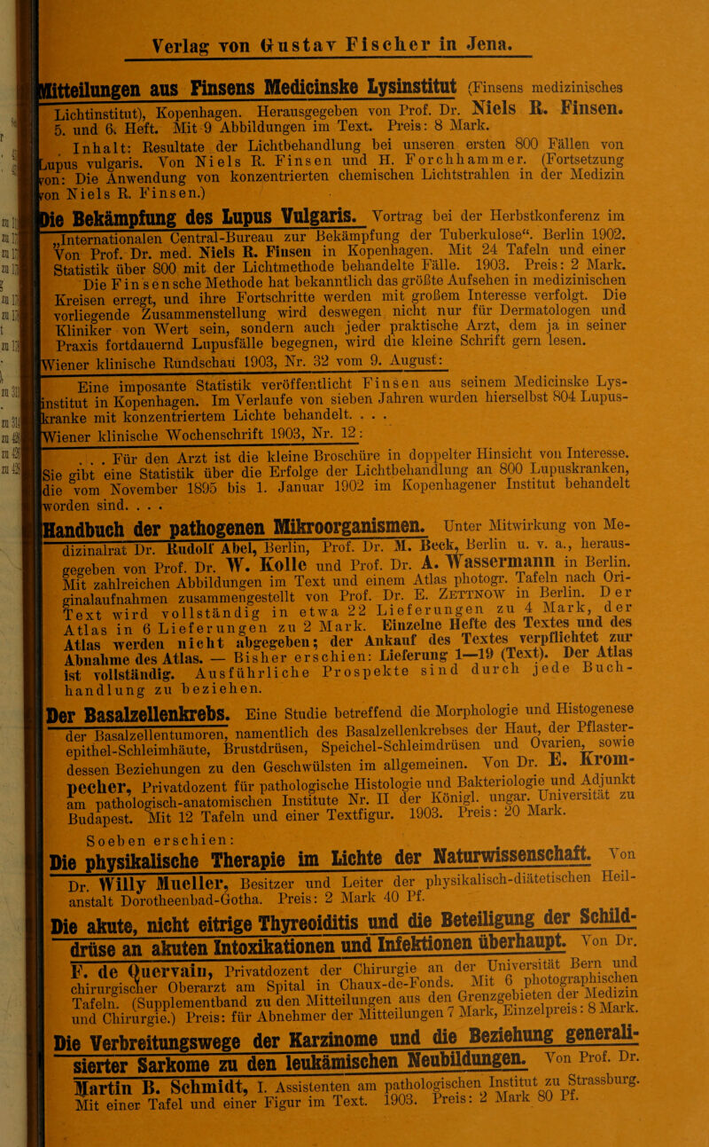 itteil»ngen aus finsens Medicinske Lysinstitut (Finsens medizinisclies Lichtinstitut), Kopenhagen. Herausgegeben von Prof. Dr. Xiels U. FillSen» 5. und 6, Heft. Mit 9 Abbildungen im Text. Preis: 8 Mark. Inhalt: Resultate der Lichtbehandlung bei unseren ersten 800 Fällen von mpus vulgaris. Von Niels R, Finsen und H. Forchhammer. (Fortsetzung ron: Die Anwendung von konzentrierten chemischen Lichtstrahlen in der Medizin ron Niels R. Finsen.) ie Bekämpfung des Lupus Vulgaris. Vortrag bei der Herbstkonferenz im Internationalen Central-Bureau zur Bekämpfung der Tuberkulose“. Berlin 1902. Von Prof. Dr. med. Niels R. Finsen in Kopenhagen. Mit 24 Tafeln und einer Statistik über 800 mit der Lichtmethode behandelte hälle. 1903. Pieis. 2 Maik. Die Fin sensche Methode hat bekanntlich das größte Aufsehen in medizinischen Kreisen erregt, und ihre Fortschritte werden mit großem Interesse verfolgt. Die vorliegende Zusammenstellung wird deswegen nicht nur für Dermatologen und Kliniker von Wert sein, sondern auch jeder praktische Arzt, dem ja m seiner Praxis fortdauernd Lupusfälle begegnen, wird die kleine Schrift gern lesen. Tener klinische Rundschau 1903, Nr. 32 vom 9. August: Eine imposante Statistik veröffentlicht Finsen aus seinem Medicinske Lys- institut in Kopenhagen. Im Verlaufe von sieben Jahren wurden hierselbst 804 Lupus- ’ ranke mit konzentriertem Lichte behandelt. . . . /lener klinische Wochenschrift 1903, Nr. 12; Für den Arzt ist die kleine Broschüre in doppelter Hinsicht von Interesse. .Sie gibt eine Statistik über die Erfolge der Lichtbehandlung an 800 Lupuskranken, [die vom November 1895 bis 1. Januar 1902 im Kopenhagener Institut behandelt worden sind. . . . Eandbuch der pathogenen Mikroorganismen, unter Mitwirkung von Me- dizinalrat Dr. Rudolf Abel, Berlin, Prof. Dr. M. Reck, Berlin u. v. a., heraus¬ gegeben von Prof. Dr. W. IlOlle und Prof. Dr. A. Wassermann in Berlin. Mit zahlreichen Abbildungen im Text und einem Atlas photogr. Tafeln nach Ori- ginalaufnahmen zusammengestellt von Prof. Dr. E. Zettno W m Berlin. Der Text wird vollständig in etwa 22 Lieferungen zu 4 Mark, der Atlas in 6 Lieferungen zu 2 Mark. Einzelne Hefte des Textes und des Atlas werden nicht abgegeben; der Ankauf des Textes Yerpflichtet zui Abnahme des Atlas. — Bisher erschien: Lieferung 1—-19 (Text). Der Atlas ist vollständig. Ausführliche Prospekte sind durch jede Buch¬ handlung zu beziehen. lD©r Basalzellenkrebs. Eine Studie betreffend die Morphologie und Histogenese der Basalzellentumoren, namentlich des Basalzellenkrebses der Haut, der Pflaster¬ epithel-Schleimhäute, Brustdrüsen, Speichel-Schleimdrüsen und Ovarmn, sowie dessen Beziehungen zu den Geschwülsten im allgemeinen. Von Dr. Ti» RIO pecher, Privatdozent für pathologische Histologie und Bakteriologie und Adjun vt am pathologisch-anatomischen Institute Nr. II derkönigl.. Budapest. Mit 12 Tafeln und einer Textfigur. 1903. Preis: 20 Mark. Soeben erschien: e Die physikalische Therapie im Lichte der Naturwissenschaft A on Dr. Willy Mlieller, Besitzer und Leiter der physikalisch-diätetischen Heil¬ anstalt Dorotheenbad-Gotha. Preis: 2 Mark 40 Pf. Die akute, nicht eitrige Thyreoiditis nnd die Beteiligung der Schild; drüse an akuten Intoxikationen und Infektionen überhaupt von Dr. F. de Quervain, Privatdozent der Chirurgie an der U116™“ Aschen Tafeln (Supplementband zu den Mitteilungen aus den und Chirurgie.) Preis: für Abnehmer der Mitteilungen i Mark, Einzelpreis. 8 Mailt. Die Verbreitungswege der Karzinome und die Beziehung generali¬ sierter Sarkome zu den leukämischen Neubildungen von Prof. Dr. Martin B. Schmidt, I. Assistenten am pathologischen Institut zu Strassburg. Mit einer Tafel und einer Figur im Text. 1903. Preis: 2 Maik SO I •