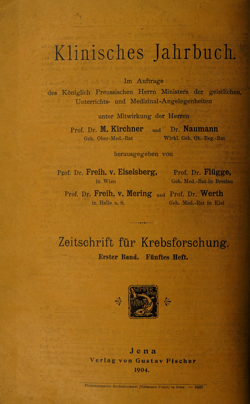 Klinisches Jahrbuch. Im Aufträge des Königlich Preussischen Herrn Ministers der geistlichen Unterrichts- und Medizinal-Angelegenheiten unter Mitwirkung der Herren Prof. Dr. M. Kirchner „na Dr. Naumann Geh. Ober-Med.-Rat Wirkl. Geh. Ob.-Reg.-Rat herausgegeben von Prof. Dr. Freih. v. Eiseisberg, Prof. Dr. Flügge, in Wien Geh. Med.-Rat in Breslau Prof. Dr. Freih. v. Mering „na Prof. Dr. Werth in Halle a. S. Geh. Med.-Rat in Kiel Zeitschrift für Krebsforschung. Erster Band. Fünftes Heft. ... ■ Jena Verlag von Gustav Fischer 1904. -- rommannsche Buchdxuckerei (Hermann Pohle) ln Jena. — 2682