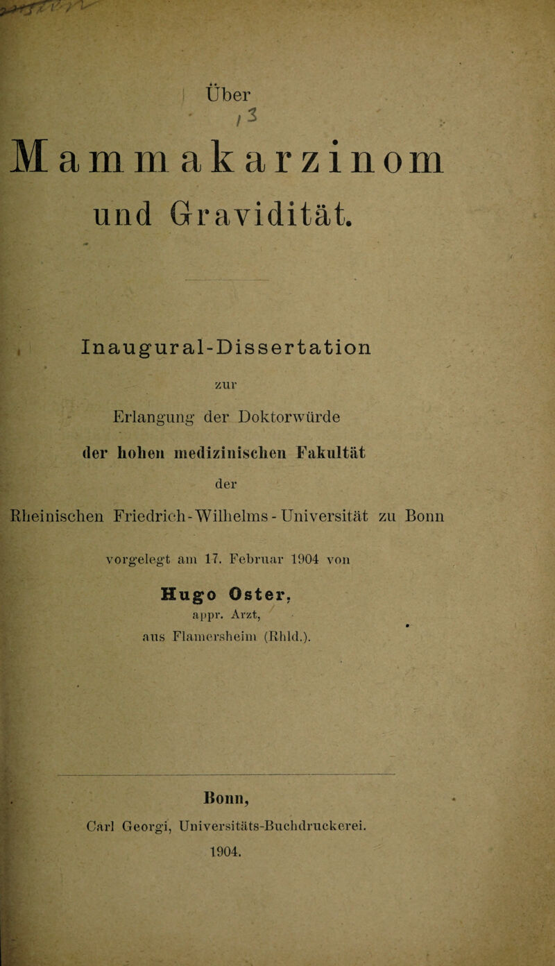 Uber I • /S ' Mammakarzinom und Gravidität. Inaugur al-Dissertation 9 zur Erlangung der Doktorwürde der hohen medizinischen Fakultät der Rheinischen Friedrich-Wilhelms - Universität zu Bonn vorgelegt am 17. Februar 1904 von Hugo Oster. appr. Arzt, aus Flamersheim (Rhld.). Bonn, Carl Georgi, Universitäts-Buchdruckerei. 1904.