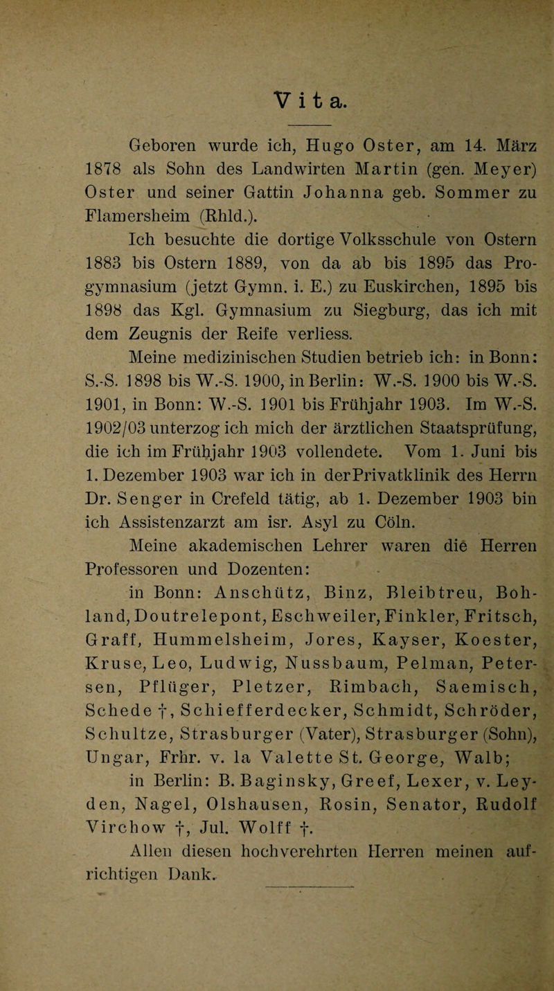 Vita. Geboren wurde ich, Hugo Oster, am 14. März 1878 als Sohn des Landwirten Martin (gen. Meyer) Oster und seiner Gattin Johanna geh. Sommer zu Flamersheim (Rhld.). Ich besuchte die dortige Volksschule von Ostern 1883 bis Ostern 1889, von da ab bis 1895 das Pro¬ gymnasium (jetzt Gymn. i. E.) zu Euskirchen, 1895 bis 1898 das Kgl. Gymnasium zu Siegburg, das ich mit dem Zeugnis der Reife verliess. Meine medizinischen Studien betrieb ich: in Bonn: S.-S. 1898 bis W.-S. 1900, in Berlin: W.-S. 1900 bis W.-S. 1901, in Bonn: W.-S. 1901 bis Frühjahr 1903. Im W.-S. 1902/03 unterzog ich mich der ärztlichen Staatsprüfung, die ich im Frühjahr 1903 vollendete. Vom 1. Juni bis 1. Dezember 1903 war ich in der Privatklinik des Herrn Dr. Senger in Crefeld tätig, ab 1. Dezember 1903 bin ich Assistenzarzt am isr. Asyl zu Cöln. Meine akademischen Lehrer waren die Herren Professoren und Dozenten: in Bonn: Anschütz, Binz, Bleibtreu, Boh- land, Doutrelepont, Esch weiter, Finkler, Fritsch, Graff, Hummelsheim, Jores, Kayser, Koester, Kruse, Leo, Ludwig, Nussbaum, Pelman, Peter- sen, Pflüger, Pletzer, Rimbach, Saemisch, Schede f, Schiefferdecker, Schmidt, Schröder, Schultze, Strasburger (Vater), Strasburger (Sohn), Ungar, Frhr. v. la Valette St. George, Walb; in Berlin: B. Baginsky, Greef, Lexer, v. Ley¬ den, Nagel, Olshausen, Rosin, Senator, Rudolf Virchow f, Jul. Wolff f. Allen diesen hochverehrten Herren meinen auf¬ richtigen Dank.