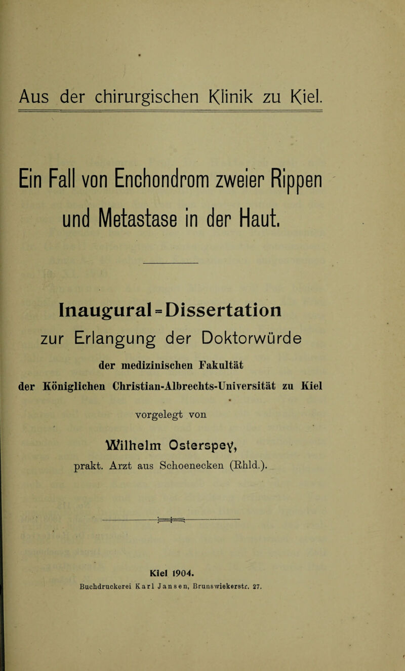 Ein Fall von Enchondrom zweier Rippen und Metastase in der Haut, Inaugural = Dissertation zur Erlangung der Doktorwürde der medizinischen Fakultät der Königlichen Christian-Albrechts-Universität zu Kiel vorgelegt von Wilhelm Osterspey, prakt. Arzt ans Schoenecken (Rhld.). Kiel 1904. Buchdruckerei Karl Jansen, Brunswiekerstr. 27.