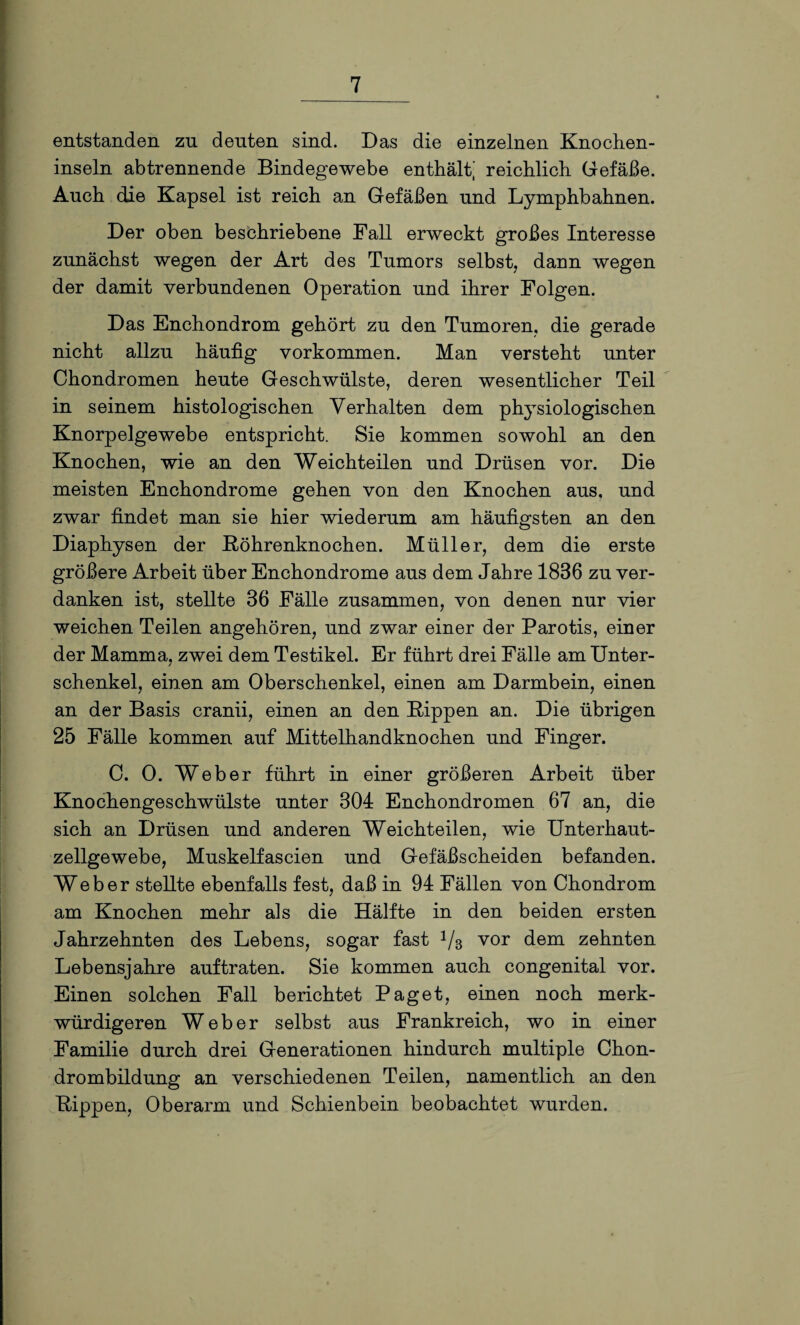 entstanden zu deuten sind. Das die einzelnen Knochen- inseln ab trennende Bindegewebe enthält] reichlich Gefäße. Auch die Kapsel ist reich an Gefäßen und Lymphbahnen. Der oben beschriebene Fall erweckt großes Interesse zunächst wegen der Art des Tumors selbst, dann wegen der damit verbundenen Operation und ihrer Folgen. Das Enchondrom gehört zu den Tumoren, die gerade nicht allzu häufig Vorkommen. Man versteht unter Chondromen heute Geschwülste, deren wesentlicher Teil in seinem histologischen Verhalten dem physiologischen Knorpelgewebe entspricht. Sie kommen sowohl an den Knochen, wie an den Weichteilen und Drüsen vor. Die meisten Enchondrome gehen von den Knochen aus, und zwar findet man sie hier wiederum am häufigsten an den Diaphysen der Köhrenknochen. Müller, dem die erste größere Arbeit über Enchondrome aus dem Jahre 1836 zu ver¬ danken ist, stellte 36 Fälle zusammen, von denen nur vier weichen Teilen angehören, und zwar einer der Parotis, einer der Mamma, zwei dem Testikel. Er führt drei Fälle am Unter¬ schenkel, einen am Oberschenkel, einen am Darmbein, einen an der Basis cranii, einen an den Kippen an. Die übrigen 25 Fälle kommen auf Mittelhandknochen und Finger. C. 0. Weber führt in einer größeren Arbeit über Knochengeschwülste unter 304 Enchondromen 67 an, die sich an Drüsen und anderen Weichteilen, wie Unterhaut¬ zellgewebe, Muskelfascien und Gefäßscheiden befanden. Weber stellte ebenfalls fest, daß in 94 Fällen von Chondrom am Knochen mehr als die Hälfte in den beiden ersten Jahrzehnten des Lebens, sogar fast 1/3 vor dem zehnten Lebensjahre auf traten. Sie kommen auch congenital vor. Einen solchen Fall berichtet Paget, einen noch merk¬ würdigeren Weber selbst aus Frankreich, wo in einer Familie durch drei Generationen hindurch multiple Chon¬ drombildung an verschiedenen Teilen, namentlich an den Kippen, Oberarm und Schienbein beobachtet wurden.