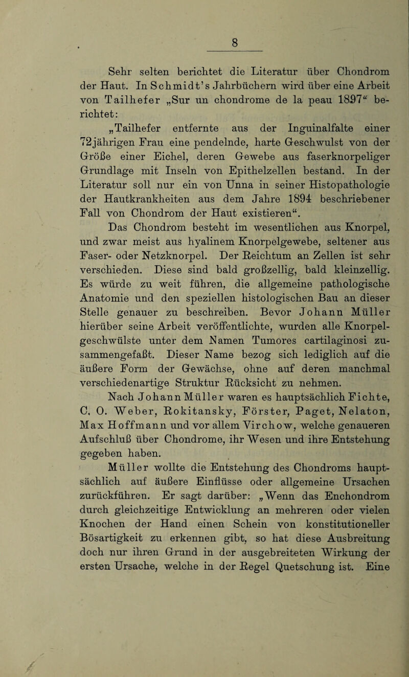 Sehr selten berichtet die Literatur über Chondrom der Haut. In Schmidt’s Jahrbüchern wird über eine Arbeit von Tailhefer „Sur un chondrome de la peau 1857“ be¬ richtet : „Tailhefer entfernte aus der Inguinalfalte einer 72jährigen Frau eine pendelnde, harte Geschwulst von der Größe einer Eichel, deren Gewebe aus faserknorpeliger Grundlage mit Inseln von Epithelzellen bestand. In der Literatur soll nur ein von Unna in seiner Histopathologie der Hautkrankheiten aus dem Jahre 1894 beschriebener Fall von Chondrom der Haut existieren“. Das Chondrom besteht im wesentlichen aus Knorpel, und zwar meist aus hyalinem Knorpelgewebe, seltener aus Faser- oder Netzknorpel. Der Reichtum an Zellen ist sehr verschieden. Diese sind bald großzellig, bald kleinzellig. Es würde zu weit führen, die allgemeine pathologische Anatomie und den speziellen histologischen Bau an dieser Stelle genauer zu beschreiben. Bevor Johann Müller hierüber seine Arbeit veröffentlichte, wurden alle Knorpel¬ geschwülste unter dem Namen Tumores cartilaginosi zu¬ sammengefaßt. Dieser Name bezog sich lediglich auf die äußere Form der Gewächse, ohne auf deren manchmal verschiedenartige Struktur Rücksicht zu nehmen. Nach JohannMüller waren es hauptsächlich Fichte, C, 0. Weber, Rokitansky, Förster, Paget, Nelaton, Max Hoffmann und vor allem Yirchow, welche genaueren Aufschluß über Chondrome, ihr Wesen und ihre Entstehung gegeben haben. Müller wollte die Entstehung des Chondroms haupt¬ sächlich auf äußere Einflüsse oder allgemeine Ursachen zurückführen. Er sagt darüber: „Wenn das Enchondrom durch gleichzeitige Entwicklung an mehreren oder vielen Knochen der Hand einen Schein von konstitutioneller Bösartigkeit zu erkennen gibt, so hat diese Ausbreitung doch nur ihren Grund in der ausgebreiteten Wirkung der ersten Ursache, welche in der Regel Quetschung ist. Eine