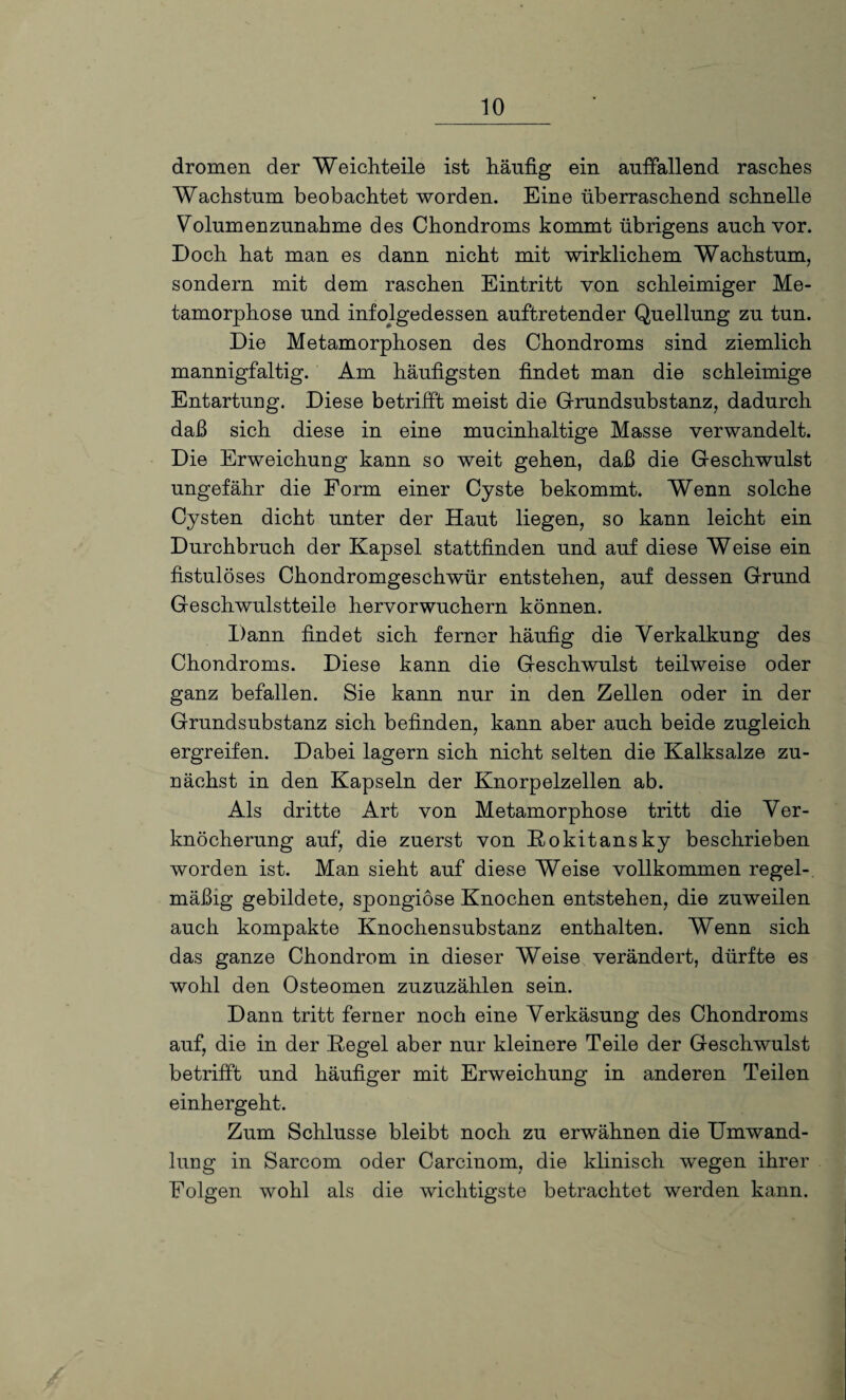 dromen der Weichteile ist häufig ein auffallend rasches Wachstum beobachtet worden. Eine überraschend schnelle Volumenzunahme des Chondroms kommt übrigens auch vor. Doch hat man es dann nicht mit wirklichem Wachstum, sondern mit dem raschen Eintritt von schleimiger Me¬ tamorphose und infolgedessen auftretender Quellung zu tun. Die Metamorphosen des Chondroms sind ziemlich mannigfaltig. Am häufigsten findet man die schleimige Entartung. Diese betrifft meist die Grundsubstanz, dadurch daß sich diese in eine mucinhaltige Masse verwandelt. Die Erweichung kann so weit gehen, daß die Geschwulst ungefähr die Form einer Cyste bekommt. Wenn solche Cysten dicht unter der Haut liegen, so kann leicht ein Durchbruch der Kapsel stattfinden und auf diese Weise ein fistulöses Chondromgeschwür entstehen, auf dessen Grund Geschwulstteile hervorwuchern können. Dann findet sich ferner häufig die Verkalkung des Chondroms. Diese kann die Geschwulst teilweise oder ganz befallen. Sie kann nur in den Zellen oder in der Grundsubstanz sich befinden, kann aber auch beide zugleich ergreifen. Dabei lagern sich nicht selten die Kalksalze zu¬ nächst in den Kapseln der Knorpelzellen ab. Als dritte Art von Metamorphose tritt die Ver¬ knöcherung auf, die zuerst von Rokitansky beschrieben worden ist. Man sieht auf diese Weise vollkommen regel¬ mäßig gebildete, spongiöse Knochen entstehen, die zuweilen auch kompakte Knochensubstanz enthalten. Wenn sich das ganze Chondrom in dieser Weise verändert, dürfte es wohl den Osteomen zuzuzählen sein. Dann tritt ferner noch eine Verkäsung des Chondroms auf, die in der Regel aber nur kleinere Teile der Geschwulst betrifft und häufiger mit Erweichung in anderen Teilen einhergeht. Zum Schlüsse bleibt noch zu erwähnen die Umwand¬ lung in Sarcom oder Carcinom, die klinisch wegen ihrer Folgen wohl als die wichtigste betrachtet werden kann.