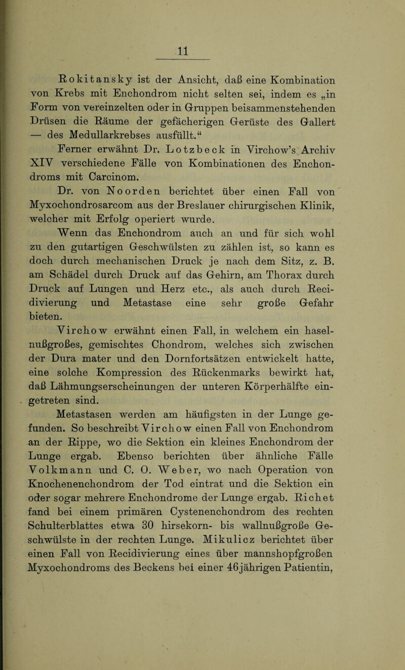 Eokit ansky ist der Ansicht, daß eine Kombination von Krebs mit Enchondrom nicht selten sei, indem es ,.in Form von vereinzelten oder in Gruppen beisammenstebenden Drüsen die Räume der gefächerigen Gerüste des Gallert — des Medullarkrebses ausfüllt.“ Ferner erwähnt Dr. Lotzbeck in Yircbow’s Archiv XIY verschiedene Fälle von Kombinationen des Enchon- droms mit Carcinom. Dr. von No orden berichtet über einen Fall von Myxochondrosarcom aus der Breslauer chirurgischen Klinik, welcher mit Erfolg operiert wurde. Wenn das Enchondrom auch an und für sich wohl zu den gutartigen Geschwülsten zu zählen ist, so kann es doch durch mechanischen Druck je nach dem Sitz, z. B. am Schädel durch Druck auf das Gehirn, am Thorax durch Druck auf Lungen und Herz etc., als auch durch Reci- divierung und Metastase eine sehr große Gefahr bieten. Yirchow erwähnt einen Fall, in welchem ein hasel¬ nußgroßes, gemischtes Chondrom, welches sich zwischen der Dura mater und den Dornfortsätzen entwickelt hatte, eine solche Kompression des Rückenmarks bewirkt hat, daß Lähmungserscheinungen der unteren Körperhälfte ein- . getreten sind. Metastasen werden am häufigsten in der Lunge ge¬ funden. So beschreibt Yirchow einen Fall von Enchondrom an der Rippe, wo die Sektion ein kleines Enchondrom der Lunge ergab. Ebenso berichten über ähnliche Fälle Yolkmann und C. 0. Weber, wo nach Operation von Knochenenchondrom der Tod eintrat und die Sektion ein oder sogar mehrere Enchondrome der Lunge ergab. Richet fand bei einem primären Cystenenchondrom des rechten Schulterblattes etwa 30 hirsekorn- bis wallnußgroße Ge¬ schwülste in der rechten Lunge. Mikulicz berichtet über einen Fall von Recidivierung eines über mannshopfgroßen Myxochondroms des Beckens bei einer 46jährigen Patientin,