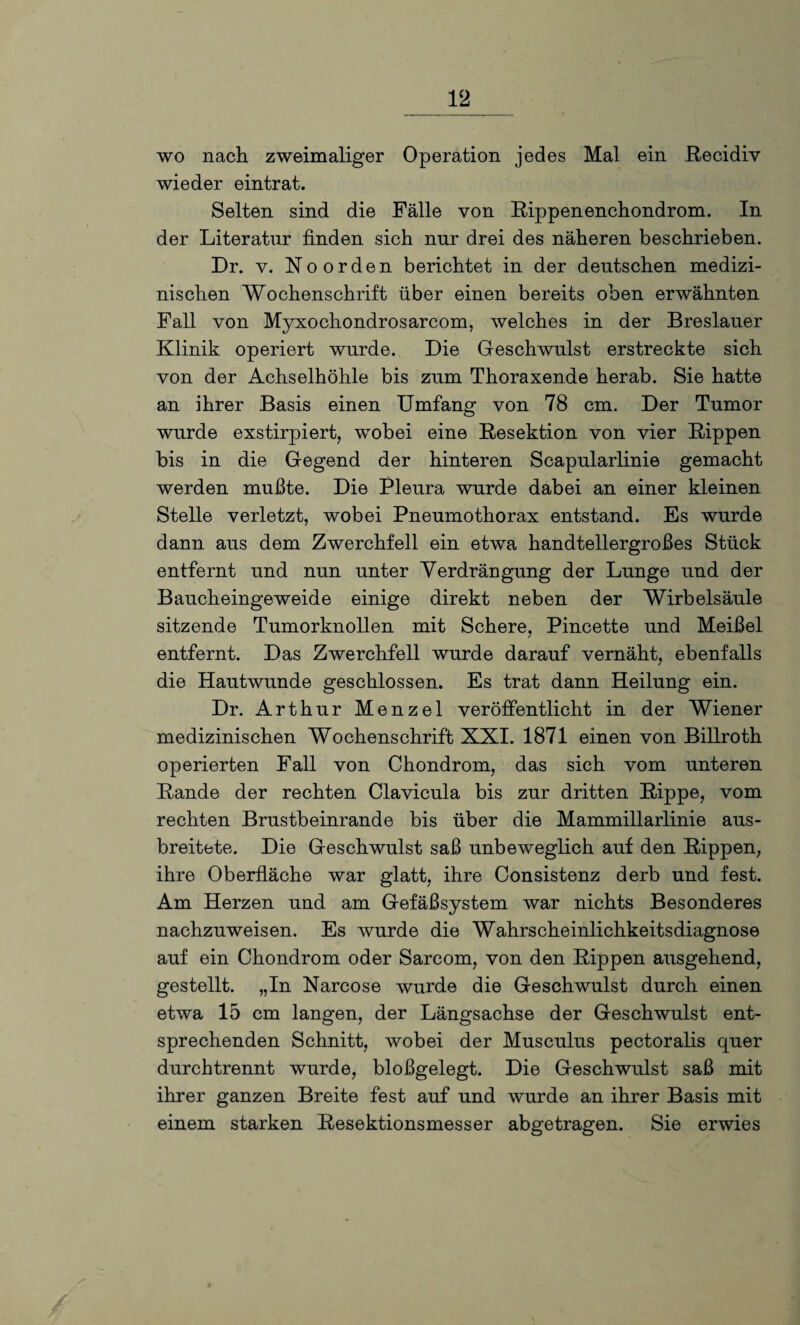 wo nach zweimaliger Operation jedes Mal ein Recidiv wieder eintrat. Selten sind die Fälle von Rippenenchondrom. In der Literatur finden sich nur drei des näheren beschrieben. Dr. v. Noorden berichtet in der deutschen medizi¬ nischen Wochenschrift über einen bereits oben erwähnten Fall von Myxochondrosarcom, welches in der Breslauer Klinik operiert wurde. Die Geschwulst erstreckte sich von der Achselhöhle bis zum Thoraxende herab. Sie hatte an ihrer Basis einen Umfang von 78 cm. Der Tumor wurde exstirpiert, wobei eine Resektion von vier Rippen bis in die Gegend der hinteren Scapularlinie gemacht werden mußte. Die Pleura wurde dabei an einer kleinen Stelle verletzt, wobei Pneumothorax entstand. Es wurde dann aus dem Zwerchfell ein etwa handtellergroßes Stück entfernt und nun unter Verdrängung der Lunge und der Baucheingeweide einige direkt neben der Wirbelsäule sitzende Tumorknollen mit Schere, Pincette und Meißel entfernt. Das Zwerchfell wurde darauf vernäht, ebenfalls die Hautwunde geschlossen. Es trat dann Heilung ein. Dr. Arthur Menzel veröffentlicht in der Wiener medizinischen Wochenschrift XXI. 1871 einen von Billroth operierten Fall von Chondrom, das sich vom unteren Rande der rechten Clavicula bis zur dritten Rippe, vom rechten Brustbeinrande bis über die Mammillarlinie aus¬ breitete. Die Geschwulst saß unbeweglich auf den Rippen, ihre Oberfläche war glatt, ihre Consistenz derb und fest. Am Herzen und am Gefäßsystem war nichts Besonderes nachzuweisen. Es wurde die Wahrscheinlichkeitsdiagnose auf ein Chondrom oder Sarcom, von den Rippen ausgehend, gestellt. „In Narcose wurde die Geschwulst durch einen etwa 15 cm langen, der Längsachse der Geschwulst ent¬ sprechenden Schnitt, wobei der Musculus pectoralis quer durchtrennt wurde, bloßgelegt. Die Geschwulst saß mit ihrer ganzen Breite fest auf und wurde an ihrer Basis mit einem starken Resektionsmesser abgetragen. Sie erwies