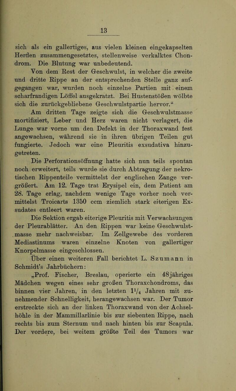 sich als ein gallertiges, ans vielen kleinen eingekapselten Herden zusammengesetztes, stellenweise verkalktes Chon¬ drom. Die Blutung war unbedeutend. Von dem Rest der Geschwulst, in welcher die zweite und dritte Hippe an der entsprechenden Stelle ganz auf¬ gegangen war, wurden noch einzelne Partien mit einem scharfrandigen Löffel ausgekratzt. Bei Hustenstößen wölbte sich die zurückgebliebene Geschwulstpartie hervor.“ Am dritten Tage zeigte sich die Geschwulstmasse mortifiziert, Leber und Herz waren nicht verlagert, die Lunge war vorne um den Defekt in der Thoraxwand lest angewachsen, während sie in ihren übrigen Teilen gut fungierte. Jedoch war eine Pleuritis exsudativa hinzu¬ getreten. Die Perforationsöffnung hatte sich nun teils spontan noch erweitert, teils wurde sie durch Abtragung der nekro¬ tischen Rippenteile vermittelst der englischen Zange ver¬ größert. Am 12. Tage trat Erysipel ein, dem Patient am 28. Tage erlag, nachdem wenige Tage vorher noch ver¬ mittelst Troicarts 1350 ccm ziemlich stark eiterigen Ex¬ sudates entleert waren. Die Sektion ergab eiterige Pleuritis mit Verwachsungen der Pleurablätter. An den Rippen war keine Geschwulst¬ masse mehr nachweisbar. Im Zellgewebe des vorderen Mediastinums waren einzelne Knoten von gallertiger Knorpelmasse eingeschlossen. Über einen weiteren Fall berichtet L. Szumann in Schmidt’s Jahrbüchern: „Prof. Fischer, Breslau, operierte ein 48jähriges Mädchen wegen eines sehr großen Thoraxchondroms, das binnen vier Jahren, in den letzten l1/4 Jahren mit zu¬ nehmender Schnelligkeit, herangewachsen war. Der Tumor erstreckte sich an der linken Thoraxwand von der Achsel¬ höhle in der Mammillarlinie bis zur siebenten Rippe, nach rechts bis zum Sternum und nach hinten bis zur Scapula. Der vordere, bei weitem größte Teil des Tumors war