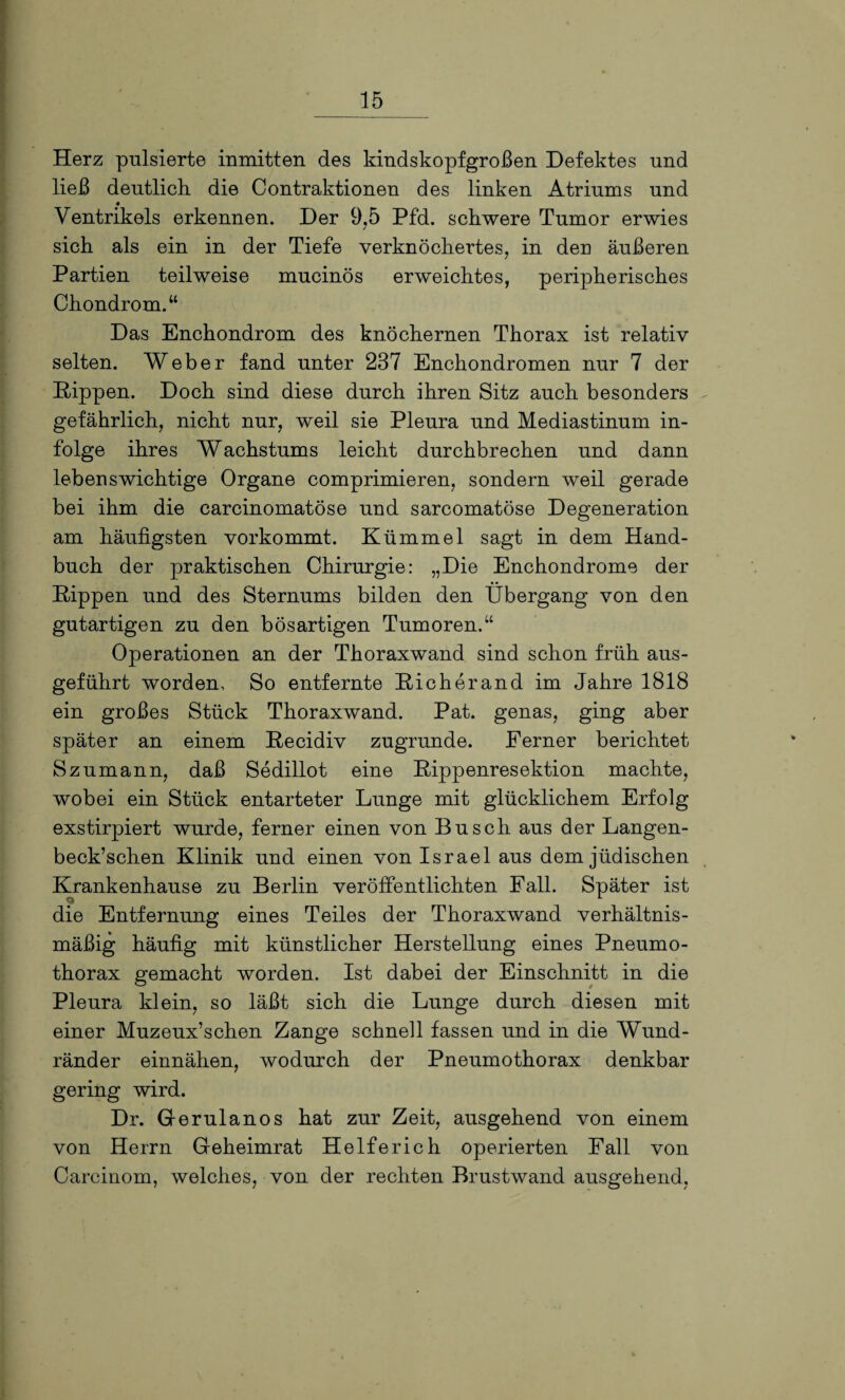 Herz pulsierte inmitten des kindskopfgroßen Defektes und ließ deutlich, die Contraktionen des linken Atriums und Ventrikels erkennen. Der 9,5 Pfd. schwere Tumor erwies sich als ein in der Tiefe verknöchertes, in den äußeren Partien teilweise mucinös erweichtes, peripherisches Chondrom.“ Das Enchondrom des knöchernen Thorax ist relativ selten. Weber fand unter 237 Enchondromen nur 7 der Hippen. Doch sind diese durch ihren Sitz auch besonders gefährlich, nicht nur, weil sie Pleura und Mediastinum in¬ folge ihres Wachstums leicht durchbrechen und dann lebenswichtige Organe comprimieren, sondern weil gerade bei ihm die carcinomatöse und sarcomatöse Degeneration am häufigsten vorkommt. Kümmel sagt in dem Hand¬ buch der praktischen Chirurgie: „Die Enchondrome der Hippen und des Sternums bilden den Übergang von den gutartigen zu den bösartigen Tumoren.“ Operationen an der Thoraxwand sind schon früh aus¬ geführt worden. So entfernte Rieherand im Jahre 1818 ein großes Stück Thoraxwand. Pat. genas, ging aber später an einem Hecidiv zugrunde. Ferner berichtet S zumann, daß Sedillot eine Rippenresektion machte, wobei ein Stück entarteter Lunge mit glücklichem Erfolg exstirpiert wurde, ferner einen von Busch aus der Langen- beck’schen Klinik und einen von Israel aus dem jüdischen Krankenhause zu Berlin veröffentlichten Fall. Später ist die Entfernung eines Teiles der Thoraxwand verhältnis¬ mäßig häufig mit künstlicher Herstellung eines Pneumo¬ thorax gemacht worden. Ist dabei der Einschnitt in die Pleura klein, so läßt sich die Lunge durch diesen mit einer Muzeux’schen Zange schnell fassen und in die Wund¬ ränder einnähen, wodurch der Pneumothorax denkbar gering wird. Dr. Gerulanos hat zur Zeit, ausgehend von einem von Herrn Geheimrat Helferich operierten Fall von Carcinom, welches, von der rechten Brustwand ausgehend,
