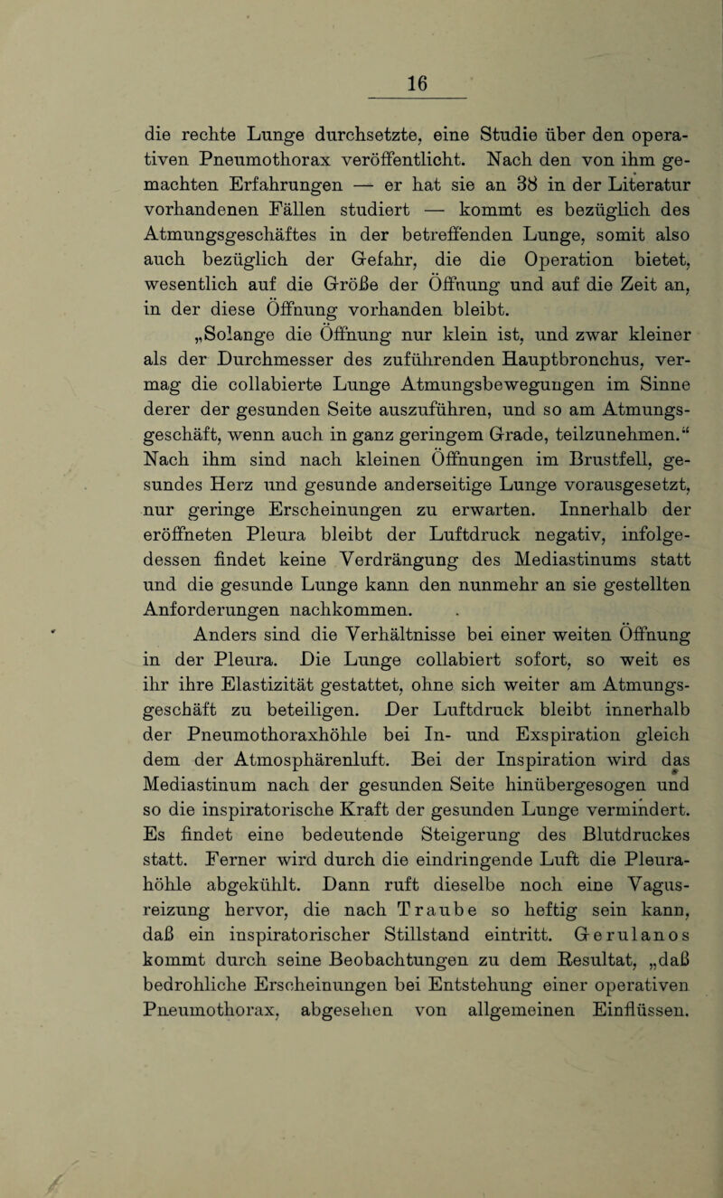 die rechte Lunge durchsetzte, eine Studie über den opera¬ tiven Pneumothorax veröffentlicht. Nach den von ihm ge- machten Erfahrungen — er hat sie an 38 in der Literatur vorhandenen Fällen studiert — kommt es bezüglich des Atmungsgeschäftes in der betreffenden Lunge, somit also auch bezüglich der Gefahr, die die Operation bietet, wesentlich auf die Größe der Öffnung und auf die Zeit an, in der diese Öffnung vorhanden bleibt. „Solange die Öffnung nur klein ist, und zwar kleiner als der Durchmesser des zuführenden Hauptbronchus, ver¬ mag die collabierte Lunge Atmungsbewegungen im Sinne derer der gesunden Seite auszuführen, und so am Atmungs¬ geschäft, wenn auch in ganz geringem Grade, teilzunehmen.“ Nach ihm sind nach kleinen Öffnungen im Brustfell, ge¬ sundes Herz und gesunde anderseitige Lunge vorausgesetzt, nur geringe Erscheinungen zu erwarten. Innerhalb der eröffneten Pleura bleibt der Luftdruck negativ, infolge¬ dessen findet keine Verdrängung des Mediastinums statt und die gesunde Lunge kann den nunmehr an sie gestellten Anforderungen nachkommen. Anders sind die Verhältnisse bei einer weiten Öffnung in der Pleura. Die Lunge collabiert sofort, so weit es ihr ihre Elastizität gestattet, ohne sich weiter am Atmungs¬ geschäft zu beteiligen. Der Luftdruck bleibt innerhalb der Pneumothoraxhöhle bei In- und Exspiration gleich dem der Atmosphärenluft. Bei der Inspiration wird das Mediastinum nach der gesunden Seite hinübergesogen und so die inspiratorische Kraft der gesunden Lunge vermindert. Es findet eine bedeutende Steigerung des Blutdruckes statt. Ferner wird durch die eindringende Luft die Pleura¬ höhle abgekühlt. Dann ruft dieselbe noch eine Vagus¬ reizung hervor, die nach Traube so heftig sein kann, daß ein inspiratorischer Stillstand eintritt. Gerulanos kommt durch seine Beobachtungen zu dem Resultat, „daß bedrohliche Erscheinungen bei Entstehung einer operativen Pneumothorax, abgesehen von allgemeinen Einflüssen.