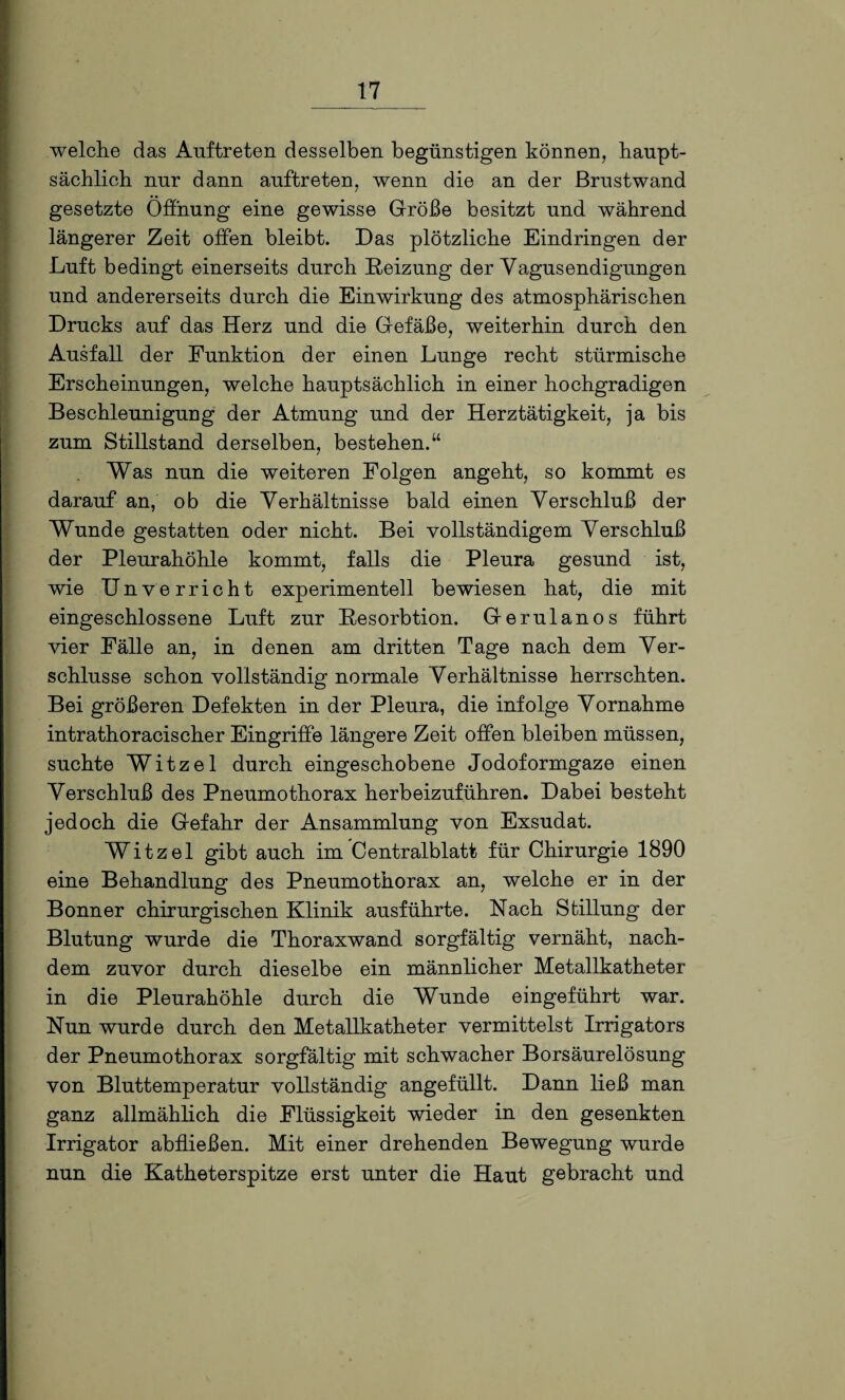 welche das Auftreten desselben begünstigen können, haupt¬ sächlich nur dann auftreten, wenn die an der ßrustwand gesetzte Öffnung eine gewisse Größe besitzt und während längerer Zeit offen bleibt. Das plötzliche Eindringen der Luft bedingt einerseits durch Reizung der Yagusendigungen und andererseits durch die Einwirkung des atmosphärischen Drucks auf das Herz und die Gefäße, weiterhin durch den Ausfall der Funktion der einen Lunge recht stürmische Erscheinungen, welche hauptsächlich in einer hochgradigen Beschleunigung der Atmung und der Herztätigkeit, ja bis zum Stillstand derselben, bestehen.“ Was nun die weiteren Folgen angeht, so kommt es darauf an, ob die Verhältnisse bald einen Verschluß der Wunde gestatten oder nicht. Bei vollständigem Verschluß der Pleurahöhle kommt, falls die Pleura gesund ist, wie Unverricht experimentell bewiesen hat, die mit eingeschlossene Luft zur Resorbtion. Gerulanos führt vier Fälle an, in denen am dritten Tage nach dem Ver¬ schlüsse schon vollständig normale Verhältnisse herrschten. Bei größeren Defekten in der Pleura, die infolge Vornahme intrathoracischer Eingriffe längere Zeit offen bleiben müssen, suchte Witzei durch eingeschobene Jodoformgaze einen Verschluß des Pneumothorax herbeizuführen. Dabei besteht jedoch die Gefahr der Ansammlung von Exsudat. Witzei gibt auch im Centralblatt für Chirurgie 1890 eine Behandlung des Pneumothorax an, welche er in der Bonner chirurgischen Klinik ausführte. Nach Stillung der Blutung wurde die Thoraxwand sorgfältig vernäht, nach¬ dem zuvor durch dieselbe ein männlicher Metallkatheter in die Pleurahöhle durch die Wunde eingeführt war. Nun wurde durch den Metallkatheter vermittelst Irrigators der Pneumothorax sorgfältig mit schwacher Borsäurelösung von Bluttemperatur vollständig angefüllt. Dann ließ man ganz allmählich die Flüssigkeit wieder in den gesenkten Irrigator abfließen. Mit einer drehenden Bewegung wurde nun die Katheterspitze erst unter die Haut gebracht und