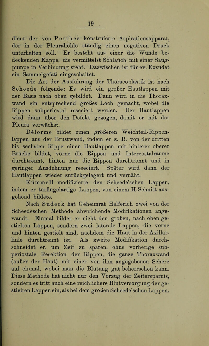 dient der von Perthes konstruierte Aspirationsapparat, der in der Pleurahöhle ständig einen negativen Druck unterhalten soll. Er besteht aus einer die Wunde be¬ deckenden Kappe, die vermittelst Schlauch mit einer Säug¬ pumpe in Verbindung steht. Dazwischen ist für ev. Exsudat ein Sammelgefäß eingeschaltet. Die Art der Ausführung der Thoracoplastik ist nach Scheede folgende: Es wird ein großer Hautlappen mit der Basis nach oben gebildet. Dann wird in die Thorax¬ wand ein entsprechend großes Loch gemacht, wobei die Kippen subperiostal reseciert werden. Der Hautlappen wird dann über den Defekt gezogen, damit er mit der Pleura verwächst. Delorme bildet einen größeren Weichteil-Kippen¬ lappen aus der Brustwand, indem er z. B. von der dritten bis sechsten Kippe einen Hautlappen mit hinterer oberer Brücke bildet, vorne die Kippen und Intercostalräume durchtrennt, hinten nur die Kippen durchtrennt und in geringer Ausdehnung reseciert. Später wird dann der Hautlappen wieder zurückgelagert und vernäht. Kumm eil modifizierte den Scheede’schen Lappen, indem er türflügelartige Lappen, von einem H-Schnitt aus¬ gehend bildete. Nach Sudeck hat Geheimrat Helferich zwei von der Scheedeschen Methode abweichende Modifikationen ange¬ wandt. Einmal bildet er nicht den großen, nach oben ge¬ stielten Lappen, sondern zwei laterale Lappen, die vorne und hinten gestielt sind, nachdem die Haut in der Axillar¬ linie durchtrennt ist. Als zweite Modifikation durch¬ schneidet er, um Zeit zu sparen, ohne vorherige sub¬ periostale Kesektion der Kippen, die ganze Thoraxwand (außer der Haut) mit einer von ihm angegebenen Schere auf einmal, wobei man die Blutung gut beherrschen kann. Diese Methode hat nicht nur den Vorzug der Zeitersparnis, sondern es tritt auch eine reichlichere Blutversorgung der ge¬ stielten Lappen ein, als bei dem großen Scheede’schen Lappen.