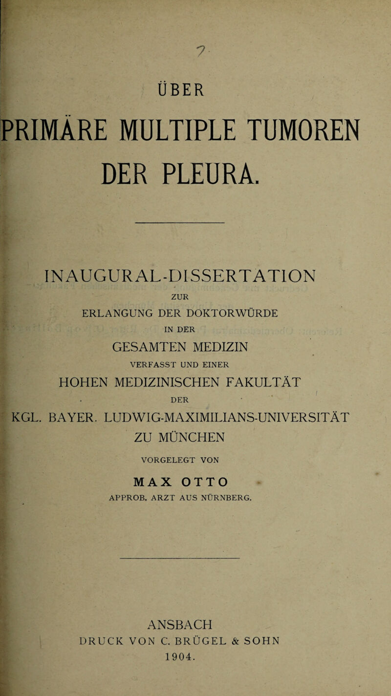 UBER PRIMÄRE MULTIPLE TUMOREN DER PLEURA. IN AUGUR AL-DISSERTATION ZUR ERLANGUNG DER DOKTORWÜRDE IN DER GESAMTEN MEDIZIN VERFASST UND EINER HOHEN MEDIZINISCHEN FAKULTÄT DER KGL. BAYER. LUDWIG-MAXIMILIANS-UNIVERSITÄT ZU MÜNCHEN VORGELEGT VON MAX OTTO APPROB. ARZT AUS NÜRNBERG. ANSBACH DRUCK VON C. BRÜGEL & SOHN 1904.