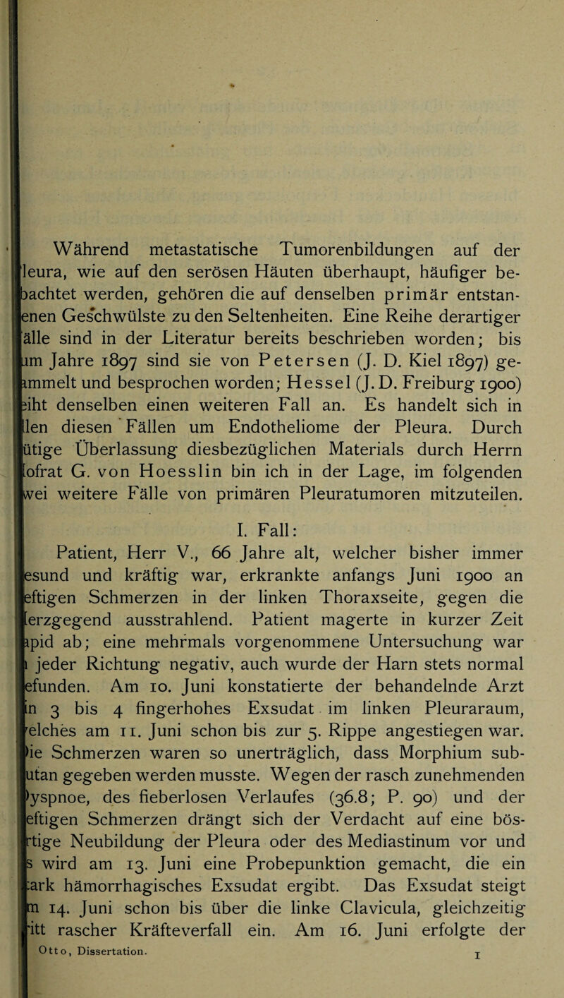 Während metastatische Tumorenbildungen auf der [leura, wie auf den serösen Häuten überhaupt, häufiger be¬ iachtet werden, gehören die auf denselben primär entstan¬ den Geschwülste zu den Seltenheiten. Eine Reihe derartiger [alle sind in der Literatur bereits beschrieben worden; bis im Jahre 1897 sind sie von Petersen (J. D. Kiel 1897) ge- immelt und besprochen worden; Hessel (J. D. Freiburg 1900) iiht denselben einen weiteren Fall an. Es handelt sich in (len diesen Fällen um Endotheliome der Pleura. Durch (ütige Überlassung diesbezüglichen Materials durch Herrn [ofrat G. von Hoesslin bin ich in der Lage, im folgenden rei weitere Fälle von primären Pleuratumoren mitzuteilen. I. Fall: Patient, Herr V., 66 Jahre alt, welcher bisher immer isund und kräftig war, erkrankte anfangs Juni 1900 an iftigen Schmerzen in der linken Thoraxseite, gegen die lerzgegend ausstrahlend. Patient magerte in kurzer Zeit ipid ab; eine mehrmals vorgenommene Untersuchung war jeder Richtung negativ, auch wurde der Harn stets normal ifunden. Am 10. Juni konstatierte der behandelnde Arzt \n 3 bis 4 fingerhohes Exsudat im linken Pleuraraum, welches am n. Juni schon bis zur 5. Rippe angestiegen war. >ie Schmerzen waren so unerträglich, dass Morphium sub- itan gegeben werden musste. Wegen der rasch zunehmenden >yspnoe, des fieberlosen Verlaufes (36.8; P. 90) und der iftigen Schmerzen drängt sich der Verdacht auf eine bös- 'tige Neubildung der Pleura oder des Mediastinum vor und wird am 13. Juni eine Probepunktion gemacht, die ein :ark hämorrhagisches Exsudat ergibt. Das Exsudat steigt 14. Juni schon bis über die linke Clavicula, gleichzeitig ritt rascher Kräfteverfall ein. Am 16. Juni erfolgte der Otto, Dissertation. T