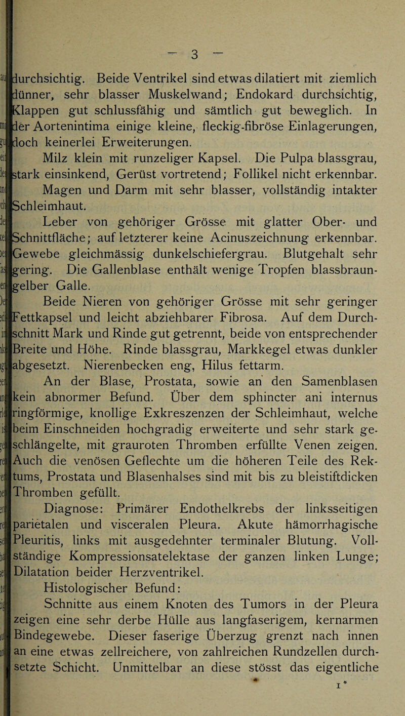 Durchsichtig. Beide Ventrikel sind etwas diktiert mit ziemlich pünner, sehr blasser Muskelwand; Endokard durchsichtig, Klappen gut schlussfähig und sämtlich gut beweglich. In per Aortenintima einige kleine, fleckig-fibröse Einlagerungen, poch keinerlei Erweiterungen. Milz klein mit runzeliger Kapsel. Die Pulpa blassgrau, stark einsinkend, Gerüst vortretend; Follikel nicht erkennbar. Magen und Darm mit sehr blasser, vollständig intakter Schleimhaut. Leber von gehöriger Grösse mit glatter Ober- und Schnittfläche; auf letzterer keine Acinuszeichnung erkennbar. Gewebe gleichmässig dunkelschiefergrau. Blutgehalt sehr gering. Die Gallenblase enthält wenige Tropfen blassbraun¬ gelber Galle. Beide Nieren von gehöriger Grösse mit sehr geringer [Fettkapsel und leicht abziehbarer Fibrosa. Auf dem Durch¬ schnitt Mark und Rinde gut getrennt, beide von entsprechender Breite und Höhe. Rinde blassgrau, Markkegel etwas dunkler labgesetzt. Nierenbecken eng, Plilus fettarm. An der Blase, Prostata, sowie an den Samenblasen [kein abnormer Befund. Über dem sphincter ani internus [ringförmige, knollige Exkreszenzen der Schleimhaut, welche Ibeim Einschneiden hochgradig erweiterte und sehr stark ge¬ schlängelte, mit grauroten Thromben erfüllte Venen zeigen. Auch die venösen Geflechte um die höheren Teile des Rek¬ tums, Prostata und Blasenhalses sind mit bis zu bleistiftdicken Thromben gefüllt. Diagnose: Primärer Endothelkrebs der linksseitigen parietalen und visceralen Pleura. Akute hämorrhagische Pleuritis, links mit ausgedehnter terminaler Blutung. Voll¬ ständige Kompressionsatelektase der ganzen linken Lunge; Dilatation beider Herzventrikel. Histologischer Befund: Schnitte aus einem Knoten des Tumors in der Pleura zeigen eine sehr derbe Hülle aus langfaserigem, kernarmen Bindegewebe. Dieser faserige Überzug grenzt nach innen an eine etwas zellreichere, von zahlreichen Rundzellen durch¬ setzte Schicht. Unmittelbar an diese stösst das eigentliche