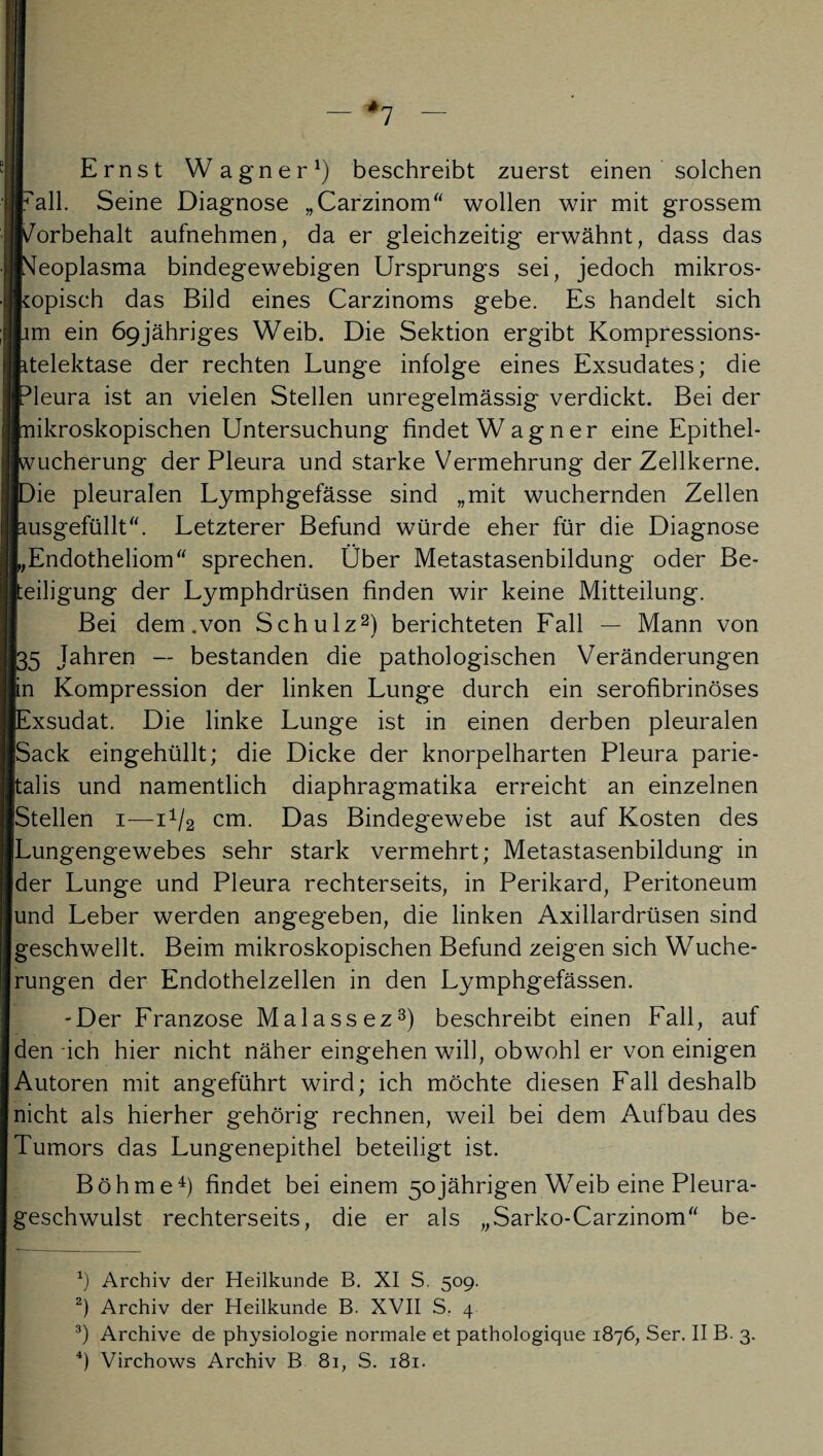 I — *7 — Ernst Wagner1) beschreibt zuerst einen solchen Fall. Seine Diagnose „Carzinom“ wollen wir mit grossem Vorbehalt aufnehmen, da er gleichzeitig erwähnt, dass das f^eoplasma bindegewebigen Ursprungs sei, jedoch mikros¬ kopisch das Bild eines Carzinoms gebe. Es handelt sich lim ein 69jähriges Weib. Die Sektion ergibt Kompressions- Itelektase der rechten Lunge infolge eines Exsudates; die ■Pleura ist an vielen Stellen unregelmässig verdickt. Bei der Inikroskopischen Untersuchung findet Wagner eine Epithel- Iwucherung der Pleura und starke Vermehrung der Zellkerne. ■Die pleuralen Lymphgefässe sind „mit wuchernden Zellen pusgefüllt“. Letzterer Befund würde eher für die Diagnose LEndotheliom“ sprechen. Ober Metastasenbildung oder Be¬ teiligung der Lymphdrüsen finden wir keine Mitteilung. Bei dem .von Schulz2) berichteten Fall — Mann von [35 Jahren — bestanden die pathologischen Veränderungen [in Kompression der linken Lunge durch ein serofibrinöses [Exsudat. Die linke Lunge ist in einen derben pleuralen Sack eingehüllt; die Dicke der knorpelharten Pleura parie- halis und namentlich diaphragmatika erreicht an einzelnen Stellen 1—i1^ cm. Das Bindegewebe ist auf Kosten des Lungengewebes sehr stark vermehrt; Metastasenbildung in ider Lunge und Pleura rechterseits, in Perikard, Peritoneum und Leber werden angegeben, die linken Axillardrüsen sind geschwellt. Beim mikroskopischen Befund zeigen sich Wuche¬ rungen der Endothelzellen in den Lymphgefässen. -Der Franzose Malassez3) beschreibt einen Fall, auf den ich hier nicht näher eingehen will, obwohl er von einigen Autoren mit angeführt wird; ich möchte diesen Fall deshalb nicht als hierher gehörig rechnen, weil bei dem Aufbau des Tumors das Lungenepithel beteiligt ist. Böhme4) findet bei einem 50jährigen W7eib eine Pleura¬ geschwulst rechterseits, die er als „Sarko-Carzinom“ be- h Archiv der Heilkunde B. XI S. 509. 2) Archiv der Heilkunde B. XVII S. 4 3) Archive de physiologie normale et pathologique 1876, Ser. II B. 3. 4) Virchows Archiv B 81, S. 181.
